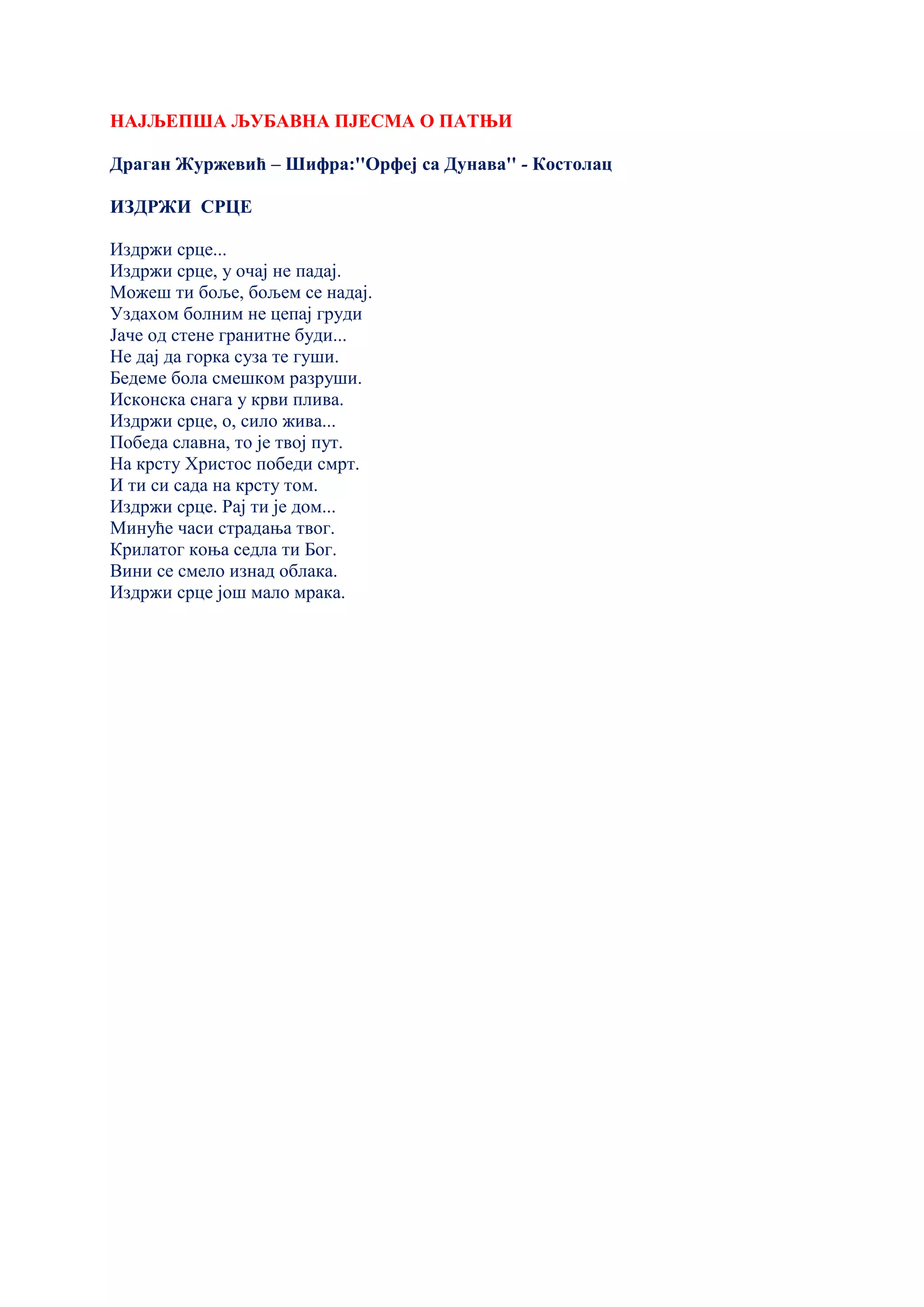 НАЈЉЕПША ЉУБАВНА ПЈЕСМА О ПАТЊИ
Драган Журжевић – Шифра:''Орфеј са Дунава'' - Костолац
ИЗДРЖИ СРЦЕ
Издржи срце...
Издржи срце, у очај не падај.
Можеш ти боље, бољем се надај.
Уздахом болним не цепај груди
Јаче од стене гранитне буди...
Не дај да горка суза те гуши.
Бедеме бола смешком разруши.
Исконска снага у крви плива.
Издржи срце, о, сило жива...
Победа славна, то је твој пут.
На крсту Христос победи смрт.
И ти си сада на крсту том.
Издржи срце. Рај ти је дом...
Минуће часи страдања твог.
Крилатог коња седла ти Бог.
Вини се смело изнад облака.
Издржи срце још мало мрака.
 