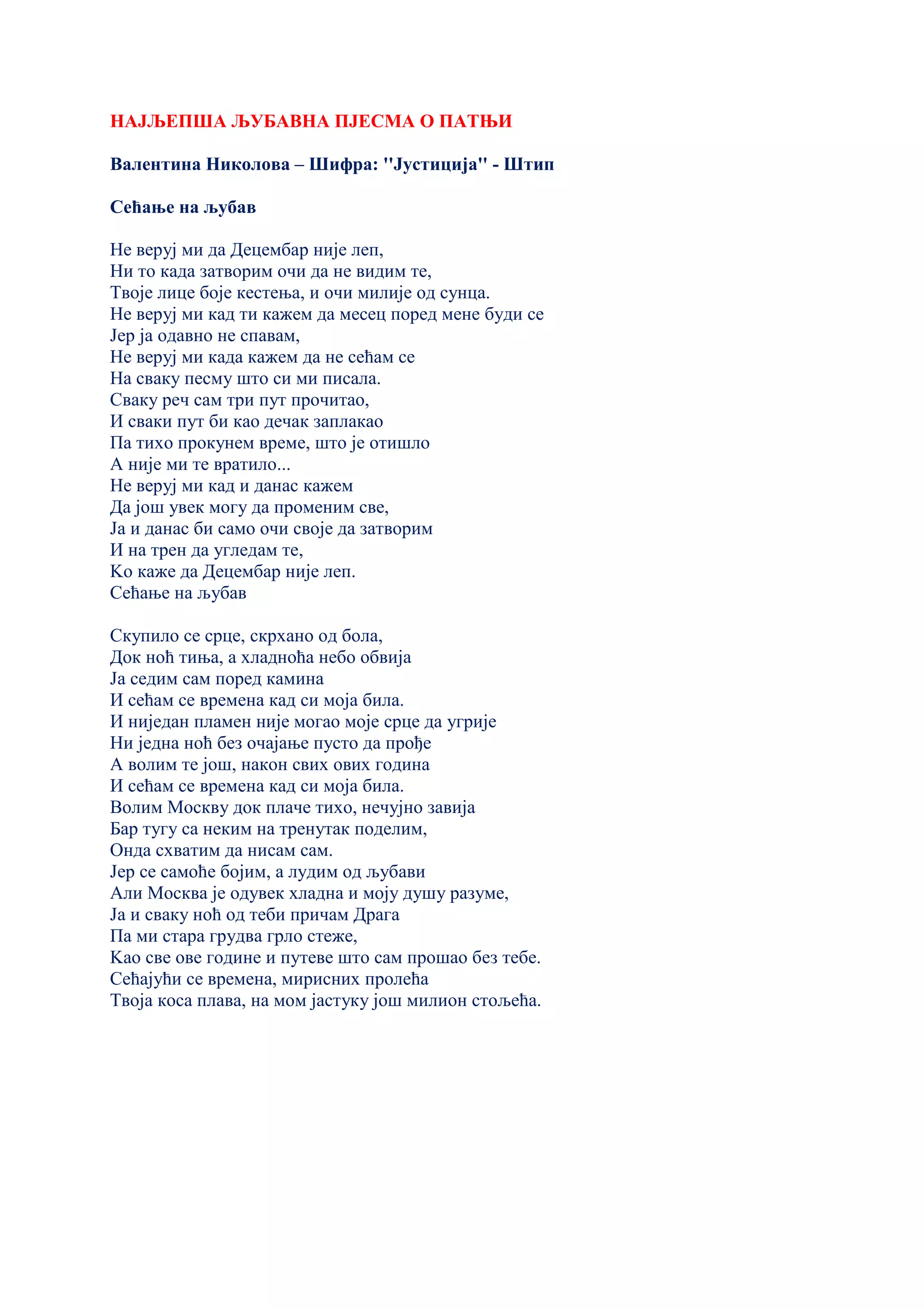 НАЈЉЕПША ЉУБАВНА ПЈЕСМА О ПАТЊИ
Валентина Николова – Шифра: ''Јустиција'' - Штип
Сећање на љубав
Не веруј ми да Децембар није леп,
Ни то када затворим очи да не видим те,
Твоје лице боје кестења, и очи милије од сунца.
Не веруј ми кад ти кажем да месец поред мене буди се
Јер ја одавно не спавам,
Не веруј ми када кажем да не сећам се
На сваку песму што си ми писала.
Сваку реч сам три пут прочитао,
И сваки пут би као дечак заплакао
Па тихо прокунем време, што је отишло
А није ми те вратило...
Не веруј ми кад и данас кажем
Да још увек могу да променим све,
Ја и данас би само очи своје да затворим
И на трен да угледам те,
Kо каже да Децембар није леп.
Сећање на љубав
Скупило се срце, скрхано од бола,
Док ноћ тиња, а хладноћа небо обвија
Ја седим сам поред камина
И сећам се времена кад си моја била.
И ниједан пламен није могао моје срце да угрије
Ни једна ноћ без очајање пусто да прође
А волим те још, након свих ових година
И сећам се времена кад си моја била.
Волим Москву док плаче тихо, нечујно завија
Бар тугу са неким на тренутак поделим,
Онда схватим да нисам сам.
Јер се самоће бојим, а лудим од љубави
Али Москва је одувек хладна и моју душу разуме,
Ја и сваку ноћ од теби причам Драга
Па ми стара грудва грло стеже,
Kао све ове године и путеве што сам прошао без тебе.
Сећајући се времена, мирисних пролећа
Твоја коса плава, на мом јастуку још милион стољећа.
 
