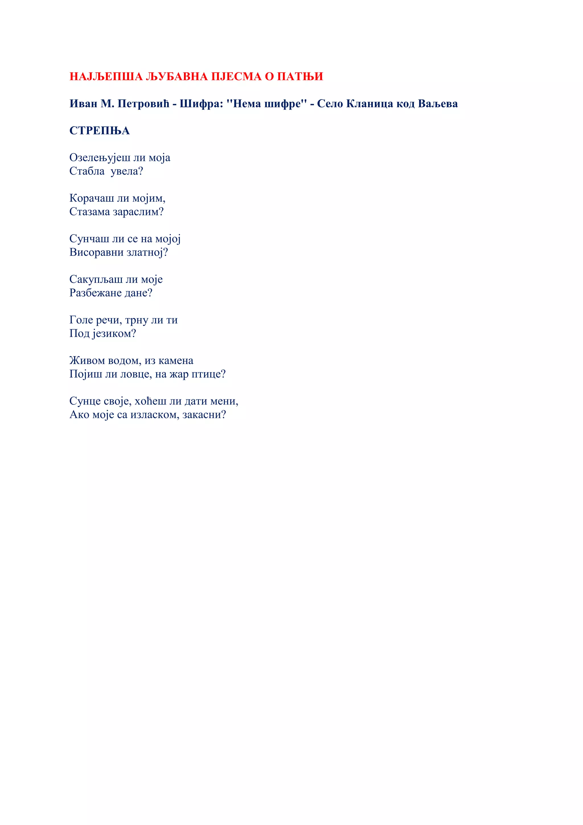 НАЈЉЕПША ЉУБАВНА ПЈЕСМА О ПАТЊИ
Иван М. Петровић - Шифра: ''Нема шифре'' - Село Кланица код Ваљева
СТРЕПЊА
Озелењујеш ли моја
Стабла увела?
Корачаш ли мојим,
Стазама зараслим?
Сунчаш ли се на мојој
Висоравни златној?
Сакупљаш ли моје
Разбежане дане?
Голе речи, трну ли ти
Под језиком?
Живом водом, из камена
Појиш ли ловце, на жар птице?
Сунце своје, хоћеш ли дати мени,
Ако моје са изласком, закасни?
 