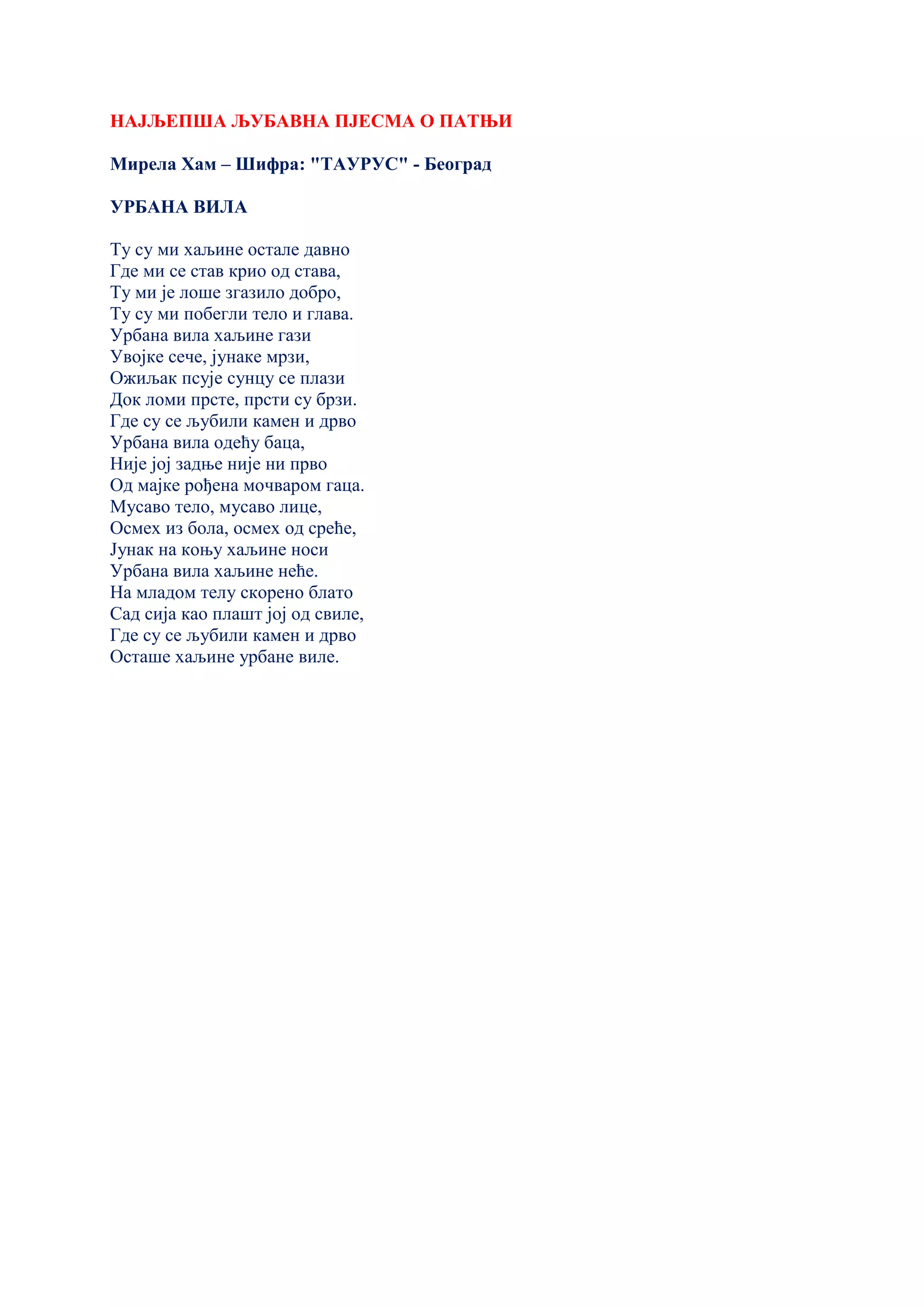 НАЈЉЕПША ЉУБАВНА ПЈЕСМА О ПАТЊИ
Мирела Хам – Шифра: "ТАУРУС" - Београд
УРБАНА ВИЛА
Ту су ми хаљине остале давно
Где ми се став крио од става,
Ту ми је лоше згазило добро,
Ту су ми побегли тело и глава.
Урбана вила хаљине гази
Увојке сече, јунаке мрзи,
Ожиљак псује сунцу се плази
Док ломи прсте, прсти су брзи.
Где су се љубили камен и дрво
Урбана вила одећу баца,
Није јој задње није ни прво
Од мајке рођена мочваром гаца.
Мусаво тело, мусаво лице,
Осмех из бола, осмех од среће,
Јунак на коњу хаљине носи
Урбана вила хаљине неће.
На младом телу скорено блато
Сад сија као плашт јој од свиле,
Где су се љубили камен и дрво
Осташе хаљине урбане виле.
 