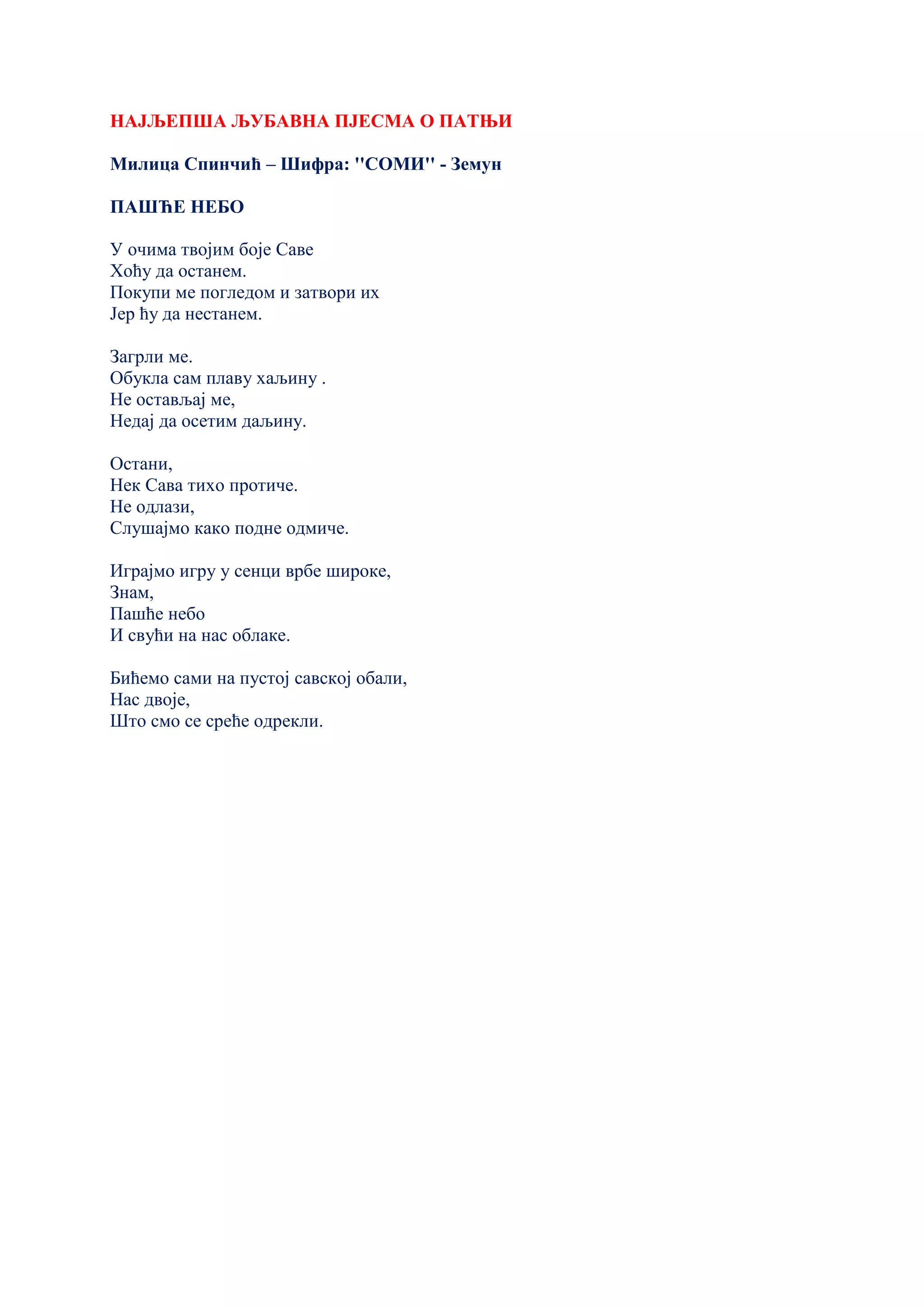 НАЈЉЕПША ЉУБАВНА ПЈЕСМА О ПАТЊИ
Милица Спинчић – Шифра: ''СОМИ'' - Земун
ПАШЋЕ НЕБО
У очима твојим боје Саве
Хоћу да останем.
Покупи ме погледом и затвори их
Јер ћу да нестанем.
Загрли ме.
Обукла сам плаву хаљину .
Не остављај ме,
Недај да осетим даљину.
Остани,
Нек Сава тихо протиче.
Не одлази,
Слушајмо како подне одмиче.
Играјмо игру у сенци врбе широке,
Знам,
Пашће небо
И свући на нас облаке.
Бићемо сами на пустој савској обали,
Нас двоје,
Што смо се среће одрекли.
 