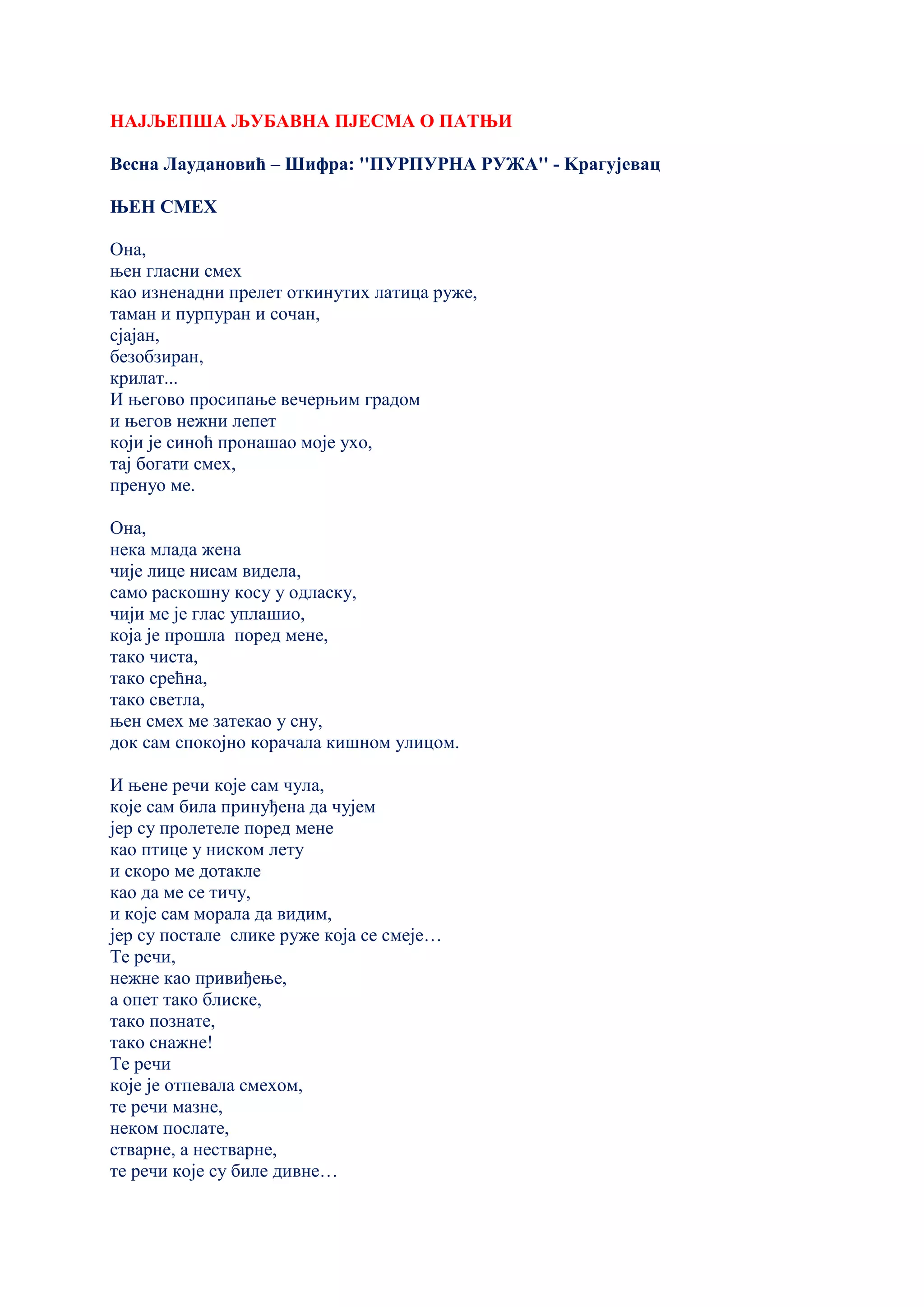 НАЈЉЕПША ЉУБАВНА ПЈЕСМА О ПАТЊИ
Весна Лаудановић – Шифра: ''ПУРПУРНА РУЖА'' - Kрагујевац
ЊЕН СМЕХ
Она,
њен гласни смех
као изненадни прелет откинутих латица руже,
таман и пурпуран и сочан,
сјајан,
безобзиран,
крилат...
И његово просипање вечерњим градом
и његов нежни лепет
који је синоћ пронашао моје ухо,
тај богати смех,
пренуо ме.
Она,
нека млада жена
чије лице нисам видела,
само раскошну косу у одласку,
чији ме је глас уплашио,
која је прошла поред мене,
тако чиста,
тако срећна,
тако светла,
њен смех ме затекао у сну,
док сам спокојно корачала кишном улицом.
И њене речи које сам чула,
које сам била принуђена да чујем
јер су пролетеле поред мене
као птице у ниском лету
и скоро ме дотакле
као да ме се тичу,
и које сам морала да видим,
јер су постале слике руже која се смеје…
Те речи,
нежне као привиђење,
а опет тако блиске,
тако познате,
тако снажне!
Те речи
које је отпевала смехом,
те речи мазне,
неком послате,
стварне, а нестварне,
те речи које су биле дивне…
 