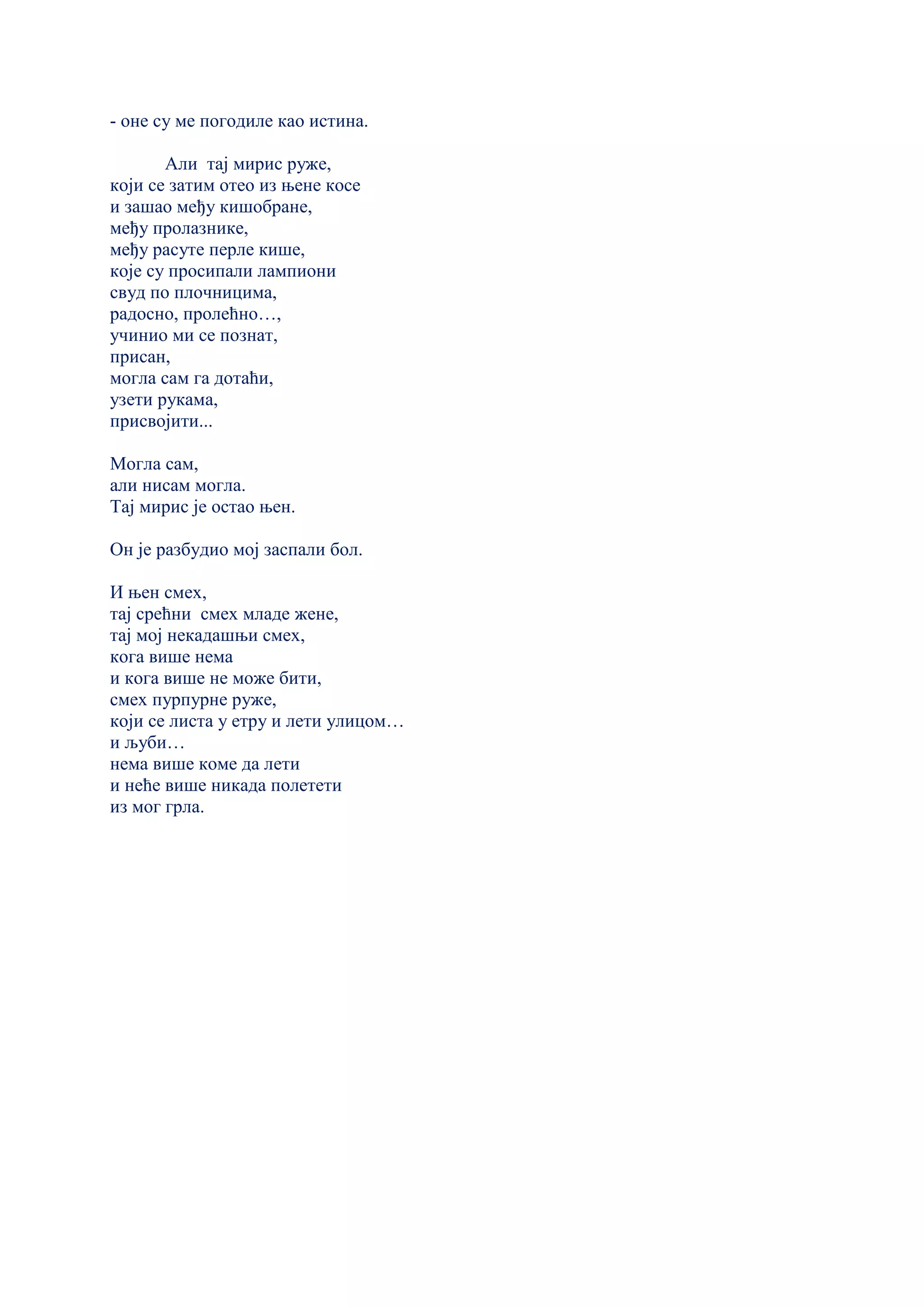 - оне су ме погодиле као истина.
Али тај мирис руже,
који се затим отео из њене косе
и зашао међу кишобране,
међу пролазнике,
међу расуте перле кише,
које су просипали лампиони
свуд по плочницима,
радосно, пролећно…,
учинио ми се познат,
присан,
могла сам га дотаћи,
узети рукама,
присвојити...
Могла сам,
али нисам могла.
Тај мирис је остао њен.
Он је разбудио мој заспали бол.
И њен смех,
тај срећни смех младе жене,
тај мој некадашњи смех,
кога више нема
и кога више не може бити,
смех пурпурне руже,
који се листа у етру и лети улицом…
и љуби…
нема више коме да лети
и неће више никада полетети
из мог грла.
 