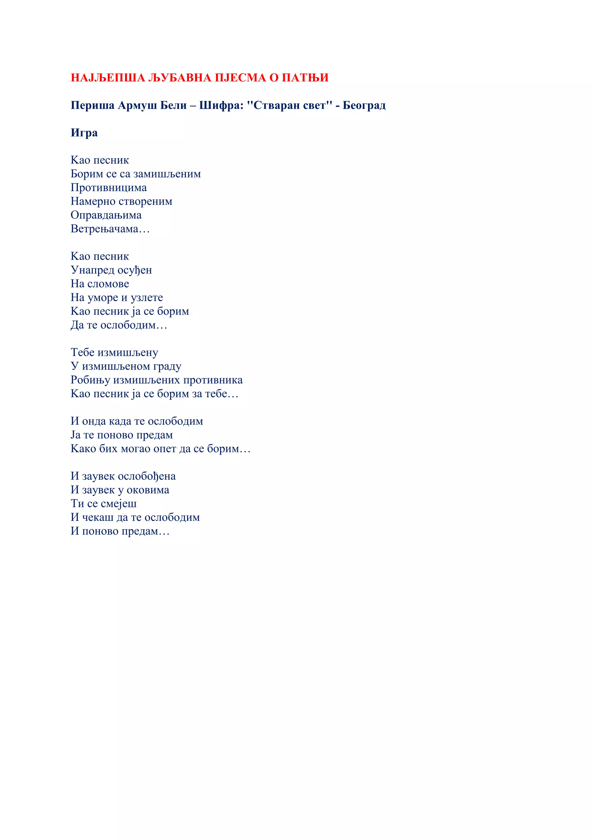 НАЈЉЕПША ЉУБАВНА ПЈЕСМА О ПАТЊИ
Периша Армуш Бели – Шифра: ''Стваран свет'' - Београд
Игра
Kао песник
Борим се са замишљеним
Противницима
Намерно створеним
Оправдањима
Ветрењачама…
Kао песник
Унапред осуђен
На сломове
На уморе и узлете
Kао песник ја се борим
Да те ослободим…
Тебе измишљену
У измишљеном граду
Робињу измишљених противника
Kао песник ја се борим за тебе…
И онда када те ослободим
Ја те поново предам
Kако бих могао опет да се борим…
И заувек ослобођена
И заувек у оковима
Ти се смејеш
И чекаш да те ослободим
И поново предам…
 