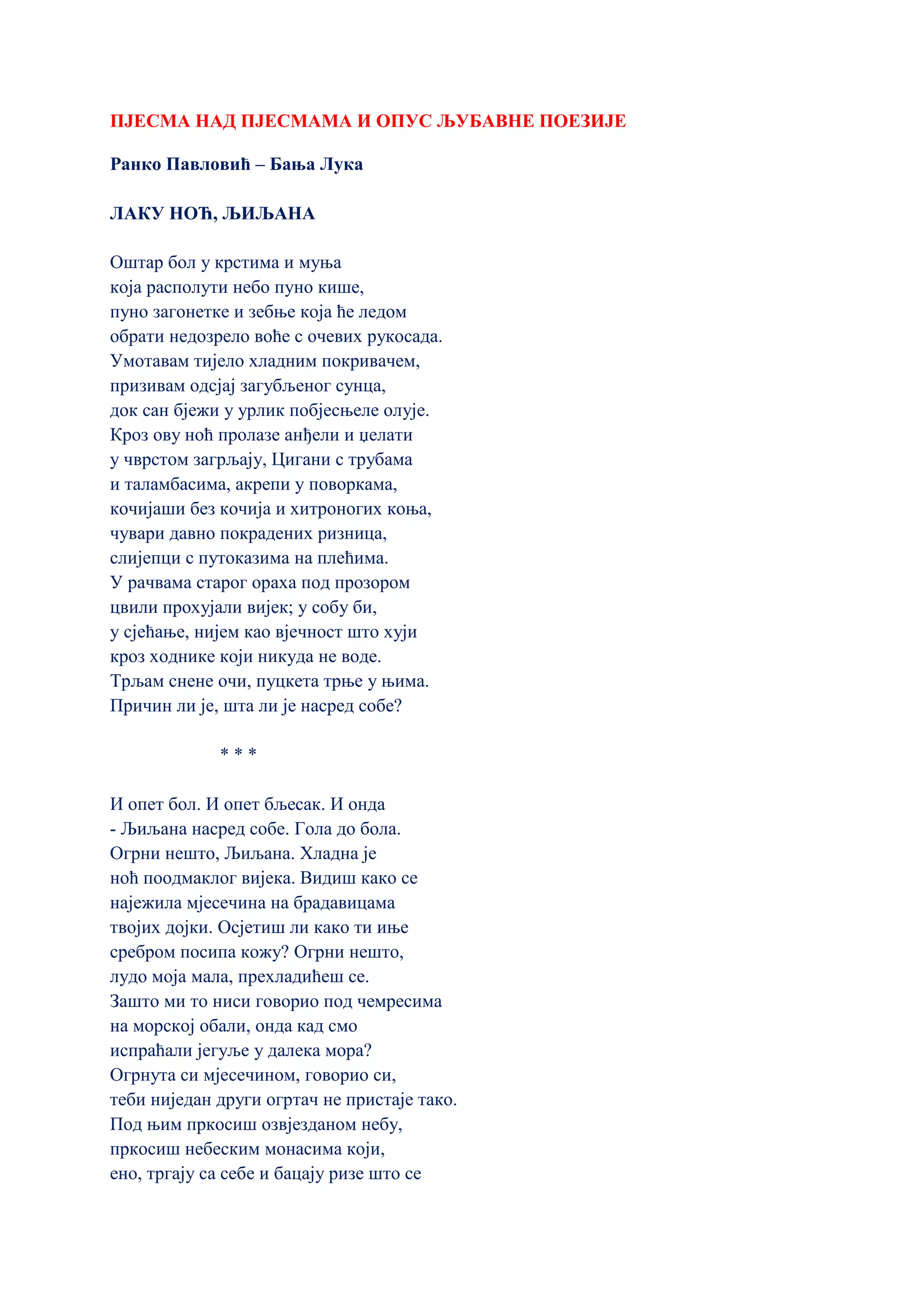 ПЈЕСМА НАД ПЈЕСМАМА И ОПУС ЉУБАВНЕ ПОЕЗИЈЕ
Ранко Павловић – Бања Лука
ЛАКУ НОЋ, ЉИЉАНА
Оштар бол у крстима и муња
која располути небо пуно кише,
пуно загонетке и зебње која ће ледом
обрати недозрело воће с очевих рукосада.
Умотавам тијело хладним покривачем,
призивам одсјај загубљеног сунца,
док сан бјежи у урлик побјесњеле олује.
Кроз ову ноћ пролазе анђели и џелати
у чврстом загрљају, Цигани с трубама
и таламбасима, акрепи у поворкама,
кочијаши без кочија и хитроногих коња,
чувари давно покрадених ризница,
слијепци с путоказима на плећима.
У рачвама старог ораха под прозором
цвили прохујали вијек; у собу би,
у сјећање, нијем као вјечност што хуји
кроз ходнике који никуда не воде.
Трљам снене очи, пуцкета трње у њима.
Причин ли је, шта ли је насред собе?
* * *
И опет бол. И опет бљесак. И онда
- Љиљана насред собе. Гола до бола.
Огрни нешто, Љиљана. Хладна је
ноћ поодмаклог вијека. Видиш како се
најежила мјесечина на брадавицама
твојих дојки. Осјетиш ли како ти иње
сребром посипа кожу? Огрни нешто,
лудо моја мала, прехладићеш се.
Зашто ми то ниси говорио под чемресима
на морској обали, онда кад смо
испраћали јегуље у далека мора?
Огрнута си мјесечином, говорио си,
теби ниједан други огртач не пристаје тако.
Под њим пркосиш озвјезданом небу,
пркосиш небеским монасима који,
ено, тргају са себе и бацају ризе што се
 