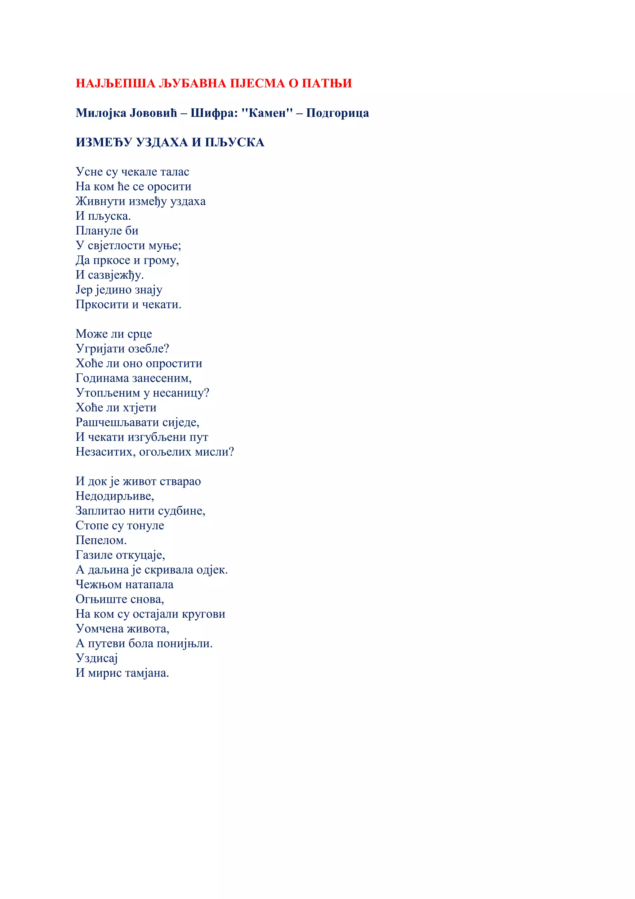 НАЈЉЕПША ЉУБАВНА ПЈЕСМА О ПАТЊИ
Милојка Јововић – Шифра: ''Камен'' – Подгорица
ИЗМЕЂУ УЗДАХА И ПЉУСКА
Усне су чекале талас
На ком ће се оросити
Живнути између уздаха
И пљуска.
Плануле би
У свјетлости муње;
Да пркосе и грому,
И сазвјежђу.
Јер једино знају
Пркосити и чекати.
Може ли срце
Угријати озебле?
Хоће ли оно опростити
Годинама занесеним,
Утопљеним у несаницу?
Хоће ли хтјети
Рашчешљавати сиједе,
И чекати изгубљени пут
Незаситих, огољелих мисли?
И док је живот стварао
Недодирљиве,
Заплитао нити судбине,
Стопе су тонуле
Пепелом.
Газиле откуцаје,
А даљина је скривала одјек.
Чежњом натапала
Огњиште снова,
На ком су остајали кругови
Уомчена живота,
А путеви бола понијњли.
Уздисај
И мирис тамјана.
 