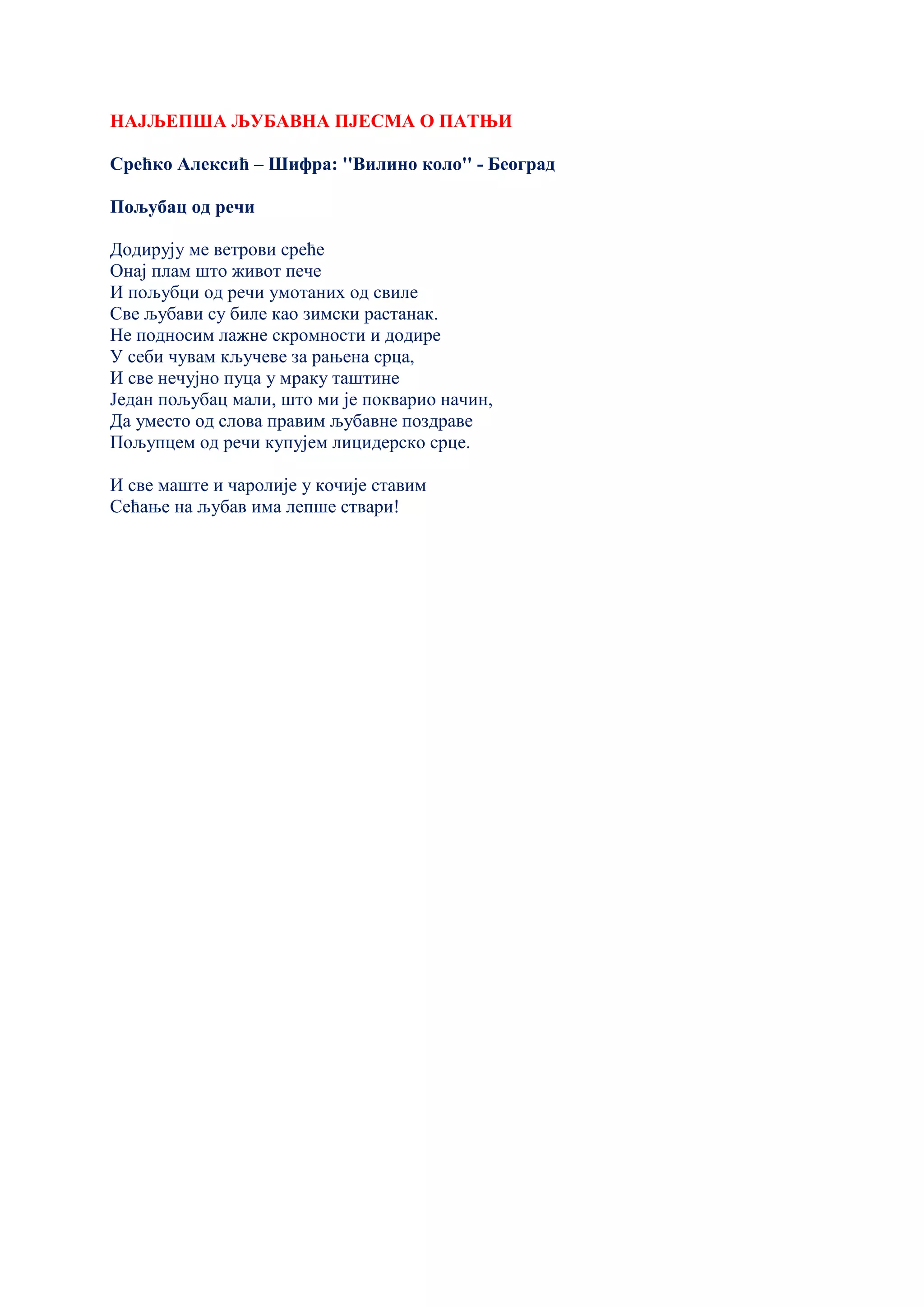 НАЈЉЕПША ЉУБАВНА ПЈЕСМА О ПАТЊИ
Срећко Алексић – Шифра: ''Вилино коло'' - Београд
Пољубац од речи
Додирују ме ветрови среће
Онај плам што живот пече
И пољубци од речи умотаних од свиле
Све љубави су биле као зимски растанак.
Не подносим лажне скромности и додире
У себи чувам кључеве за рањена срца,
И све нечујно пуца у мраку таштине
Један пољубац мали, што ми је покварио начин,
Да уместо од слова правим љубавне поздраве
Пољупцем од речи купујем лицидерско срце.
И све маште и чаролије у кочије ставим
Сећање на љубав има лепше ствари!
 