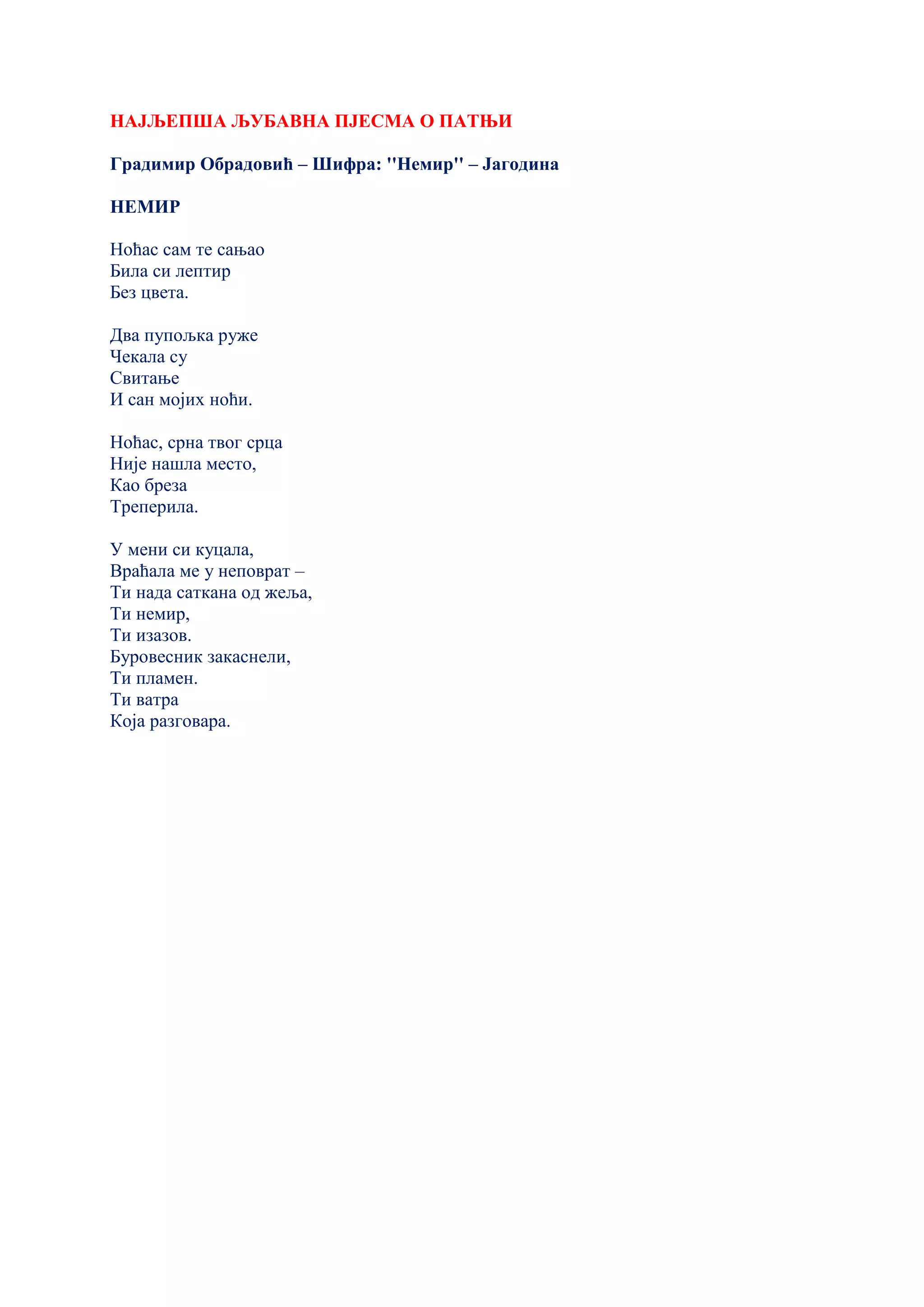 НАЈЉЕПША ЉУБАВНА ПЈЕСМА О ПАТЊИ
Градимир Обрадовић – Шифра: ''Немир'' – Јагодина
НЕМИР
Ноћас сам те сањао
Била си лептир
Без цвета.
Два пупољка руже
Чекала су
Свитање
И сан мојих ноћи.
Ноћас, срна твог срца
Није нашла место,
Као бреза
Треперила.
У мени си куцала,
Враћала ме у неповрат –
Ти нада саткана од жеља,
Ти немир,
Ти изазов.
Буровесник закаснели,
Ти пламен.
Ти ватра
Која разговара.
 