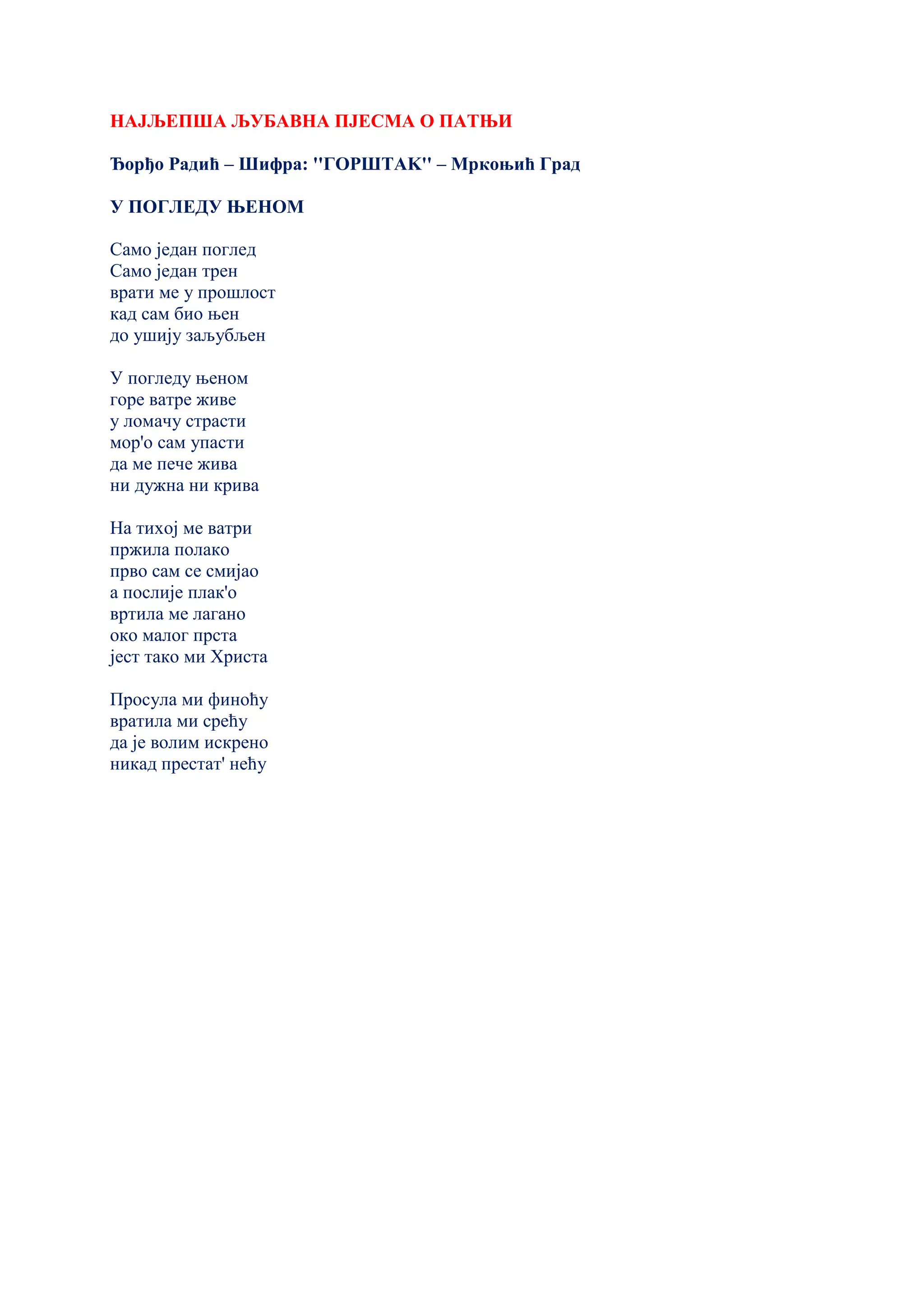 НАЈЉЕПША ЉУБАВНА ПЈЕСМА О ПАТЊИ
Ђорђо Радић – Шифра: ''ГОРШТАK'' – Мркоњић Град
У ПОГЛЕДУ ЊЕНОМ
Само један поглед
Само један трен
врати ме у прошлост
кад сам био њен
до ушију заљубљен
У погледу њеном
горе ватре живе
у ломачу страсти
мор'о сам упасти
да ме пече жива
ни дужна ни крива
На тихој ме ватри
пржила полако
прво сам се смијао
а послије плак'о
вртила ме лагано
око малог прста
јест тако ми Христа
Просула ми финоћу
вратила ми срећу
да је волим искрено
никад престат' нeћу
 