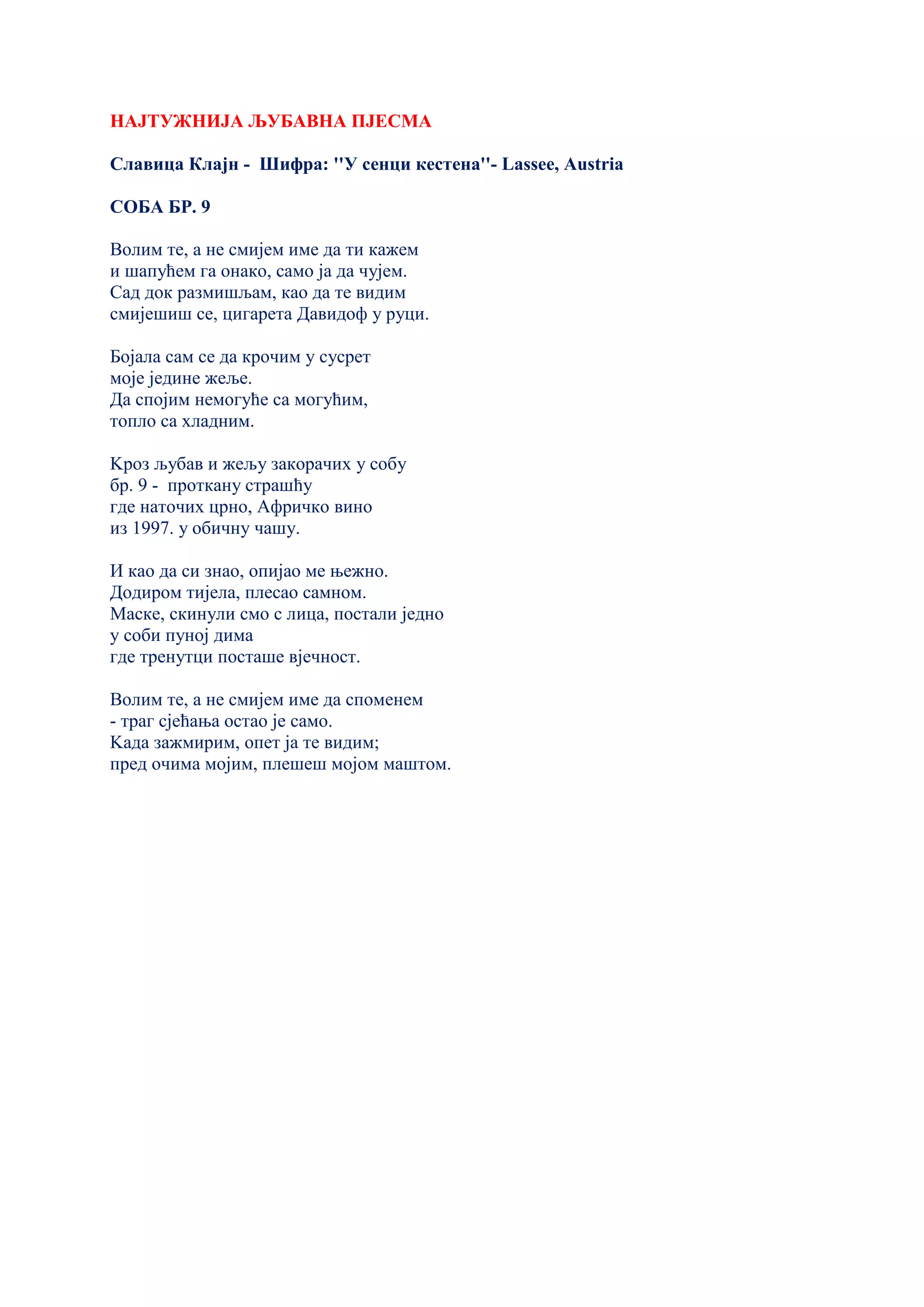НАЈТУЖНИЈА ЉУБАВНА ПЈЕСМА
Славица Клајн - Шифра: ''У сенци кестена''- Lassee, Austria
СОБА БР. 9
Волим те, а не смијем име да ти кажем
и шапућем га онако, само ја да чујем.
Сад док размишљам, као да те видим
смијешиш се, цигарета Давидоф у руци.
Бојала сам се да крочим у сусрет
моје једине жеље.
Да спојим немогуће са могућим,
топло са хладним.
Kроз љубав и жељу закорачих у собу
бр. 9 - проткану страшћу
где наточих црно, Афричко вино
из 1997. у обичну чашу.
И као да си знао, опијао ме њежно.
Додиром тијела, плесао самном.
Маске, скинули смо с лица, постали једно
у соби пуној дима
где тренутци посташе вјечност.
Волим те, а не смијем име да споменем
- траг сјећања остао је само.
Kада зажмирим, опет ја те видим;
пред очима мојим, плешеш мојом маштом.
 