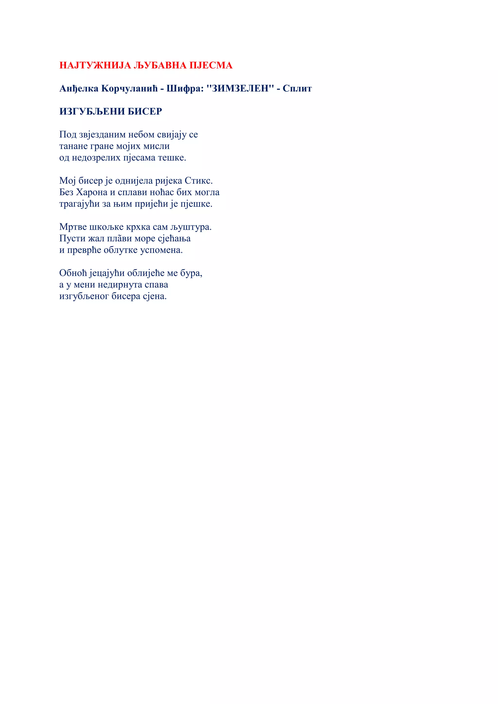 НАЈТУЖНИЈА ЉУБАВНА ПЈЕСМА
Анђелка Kорчуланић - Шифра: ''ЗИМЗЕЛЕН'' - Сплит
ИЗГУБЉЕНИ БИСЕР
Под звјезданим небом свијају се
танане гране мојих мисли
од недозрелих пјесама тешке.
Мој бисер је однијела ријека Стикс.
Без Харона и сплави ноћас бих могла
трагајући за њим пријећи је пјешке.
Мртве шкољке крхка сам љуштура.
Пусти жал плãви море сјећања
и преврће облутке успомена.
Обноћ јецајући облијеће ме бура,
а у мени недирнута спава
изгубљеног бисера сјена.
 