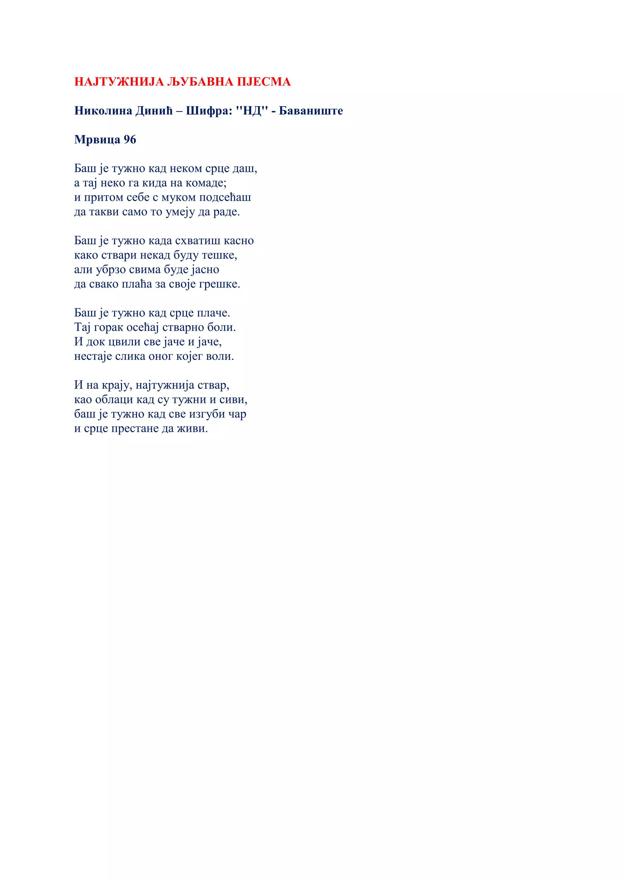 НАЈТУЖНИЈА ЉУБАВНА ПЈЕСМА
Николина Динић – Шифра: ''НД'' - Баваниште
Мрвица 96
Баш је тужно кад неком срце даш,
а тај неко га кида на комаде;
и притом себе с муком подсећаш
да такви само то умеју да раде.
Баш је тужно када схватиш касно
како ствари некад буду тешке,
али убрзо свима буде јасно
да свако плаћа за своје грешке.
Баш је тужно кад срце плаче.
Тај горак осећај стварно боли.
И док цвили све јаче и јаче,
нестаје слика оног којег воли.
И на крају, најтужнија ствар,
као облаци кад су тужни и сиви,
баш је тужно кад све изгуби чар
и срце престане да живи.
 