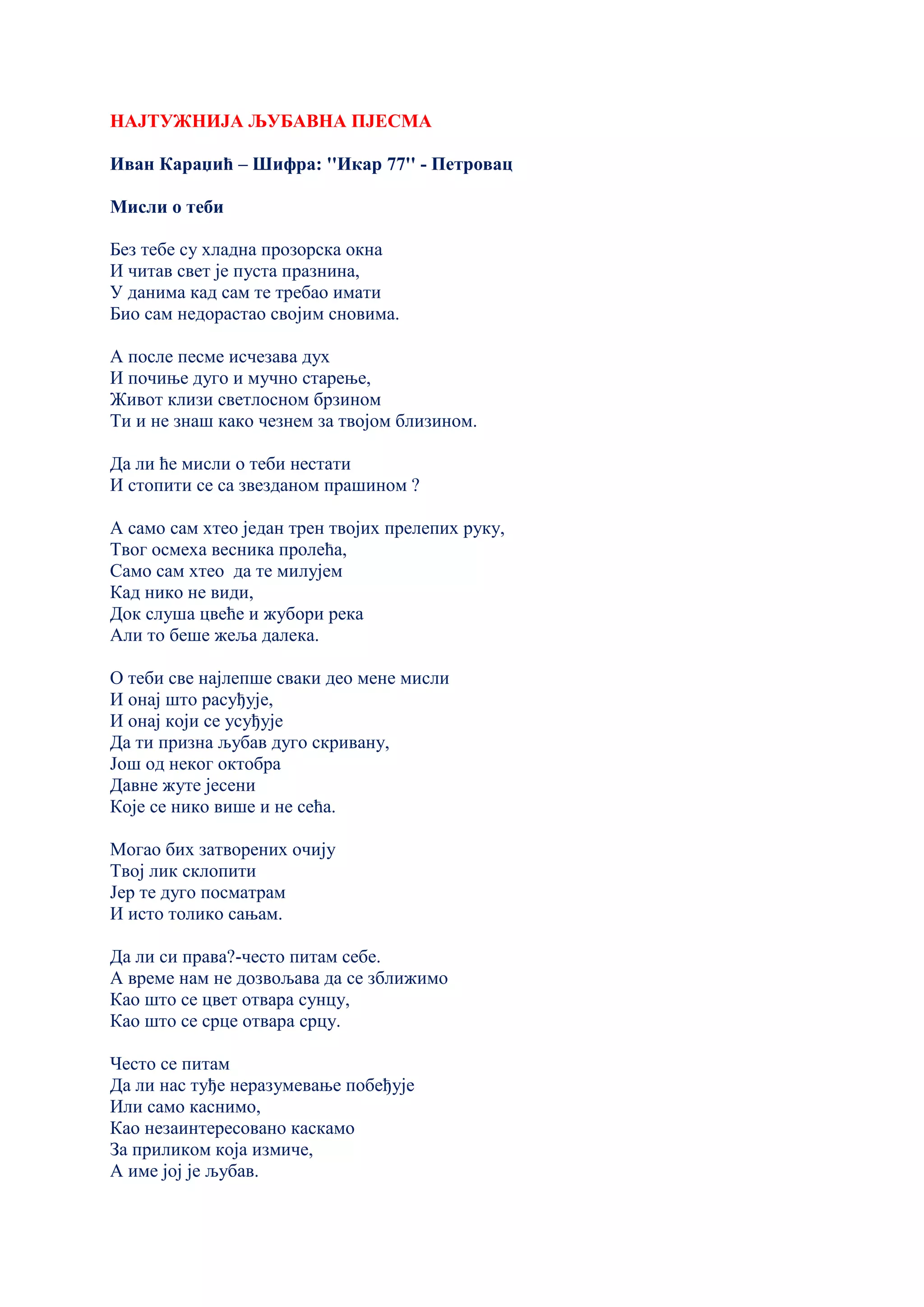 НАЈТУЖНИЈА ЉУБАВНА ПЈЕСМА
Иван Караџић – Шифра: ''Икар 77'' - Петровац
Мисли о теби
Без тебе су хладна прозорска окна
И читав свет је пуста празнина,
У данима кад сам те требао имати
Био сам недорастао својим сновима.
А после песме исчезава дух
И почиње дуго и мучно старење,
Живот клизи светлосном брзином
Ти и не знаш како чезнем за твојом близином.
Да ли ће мисли о теби нестати
И стопити се са звезданом прашином ?
А само сам хтео један трен твојих прелепих руку,
Твог осмеха весника пролећа,
Само сам хтео да те милујем
Кад нико не види,
Док слуша цвеће и жубори река
Али то беше жеља далека.
О теби све најлепше сваки део мене мисли
И онај што расуђује,
И онај који се усуђује
Да ти призна љубав дуго скривану,
Још од неког октобра
Давне жуте јесени
Које се нико више и не сећа.
Могао бих затворених очију
Tвој лик склопити
Јер те дуго посматрам
И исто толико сањам.
Да ли си права?-често питам себе.
А време нам не дозвољава да се зближимо
Као што се цвет отвара сунцу,
Као што се срце отвара срцу.
Често се питам
Да ли нас туђе неразумевање побеђује
Или само каснимо,
Као незаинтересовано каскамо
За приликом која измиче,
А име јој је љубав.
 