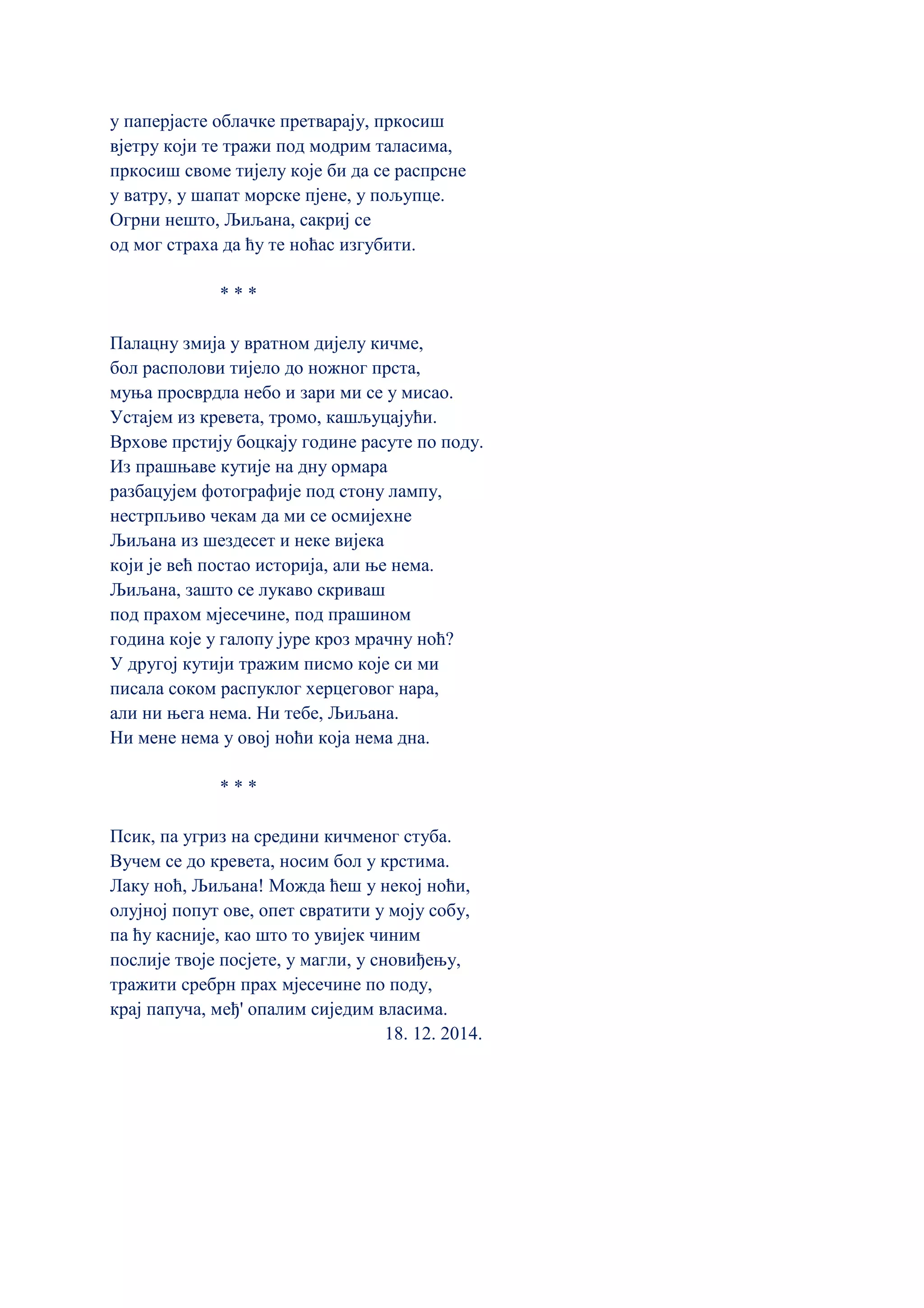 у паперјасте облачке претварају, пркосиш
вјетру који те тражи под модрим таласима,
пркосиш своме тијелу које би да се распрсне
у ватру, у шапат морске пјене, у пољупце.
Огрни нешто, Љиљана, сакриј се
од мог страха да ћу те ноћас изгубити.
* * *
Палацну змија у вратном дијелу кичме,
бол располови тијело до ножног прста,
муња просврдла небо и зари ми се у мисао.
Устајем из кревета, тромо, кашљуцајући.
Врхове прстију боцкају године расуте по поду.
Из прашњаве кутије на дну ормара
разбацујем фотографије под стону лампу,
нестрпљиво чекам да ми се осмијехне
Љиљана из шездесет и неке вијека
који је већ постао историја, али ње нема.
Љиљана, зашто се лукаво скриваш
под прахом мјесечине, под прашином
година које у галопу јуре кроз мрачну ноћ?
У другој кутији тражим писмо које си ми
писала соком распуклог херцеговог нара,
али ни њега нема. Ни тебе, Љиљана.
Ни мене нема у овој ноћи која нема дна.
* * *
Псик, па угриз на средини кичменог стуба.
Вучем се до кревета, носим бол у крстима.
Лаку ноћ, Љиљана! Можда ћеш у некој ноћи,
олујној попут ове, опет свратити у моју собу,
па ћу касније, као што то увијек чиним
послије твоје посјете, у магли, у сновиђењу,
тражити сребрн прах мјесечине по поду,
крај папуча, међ' опалим сиједим власима.
18. 12. 2014.
 