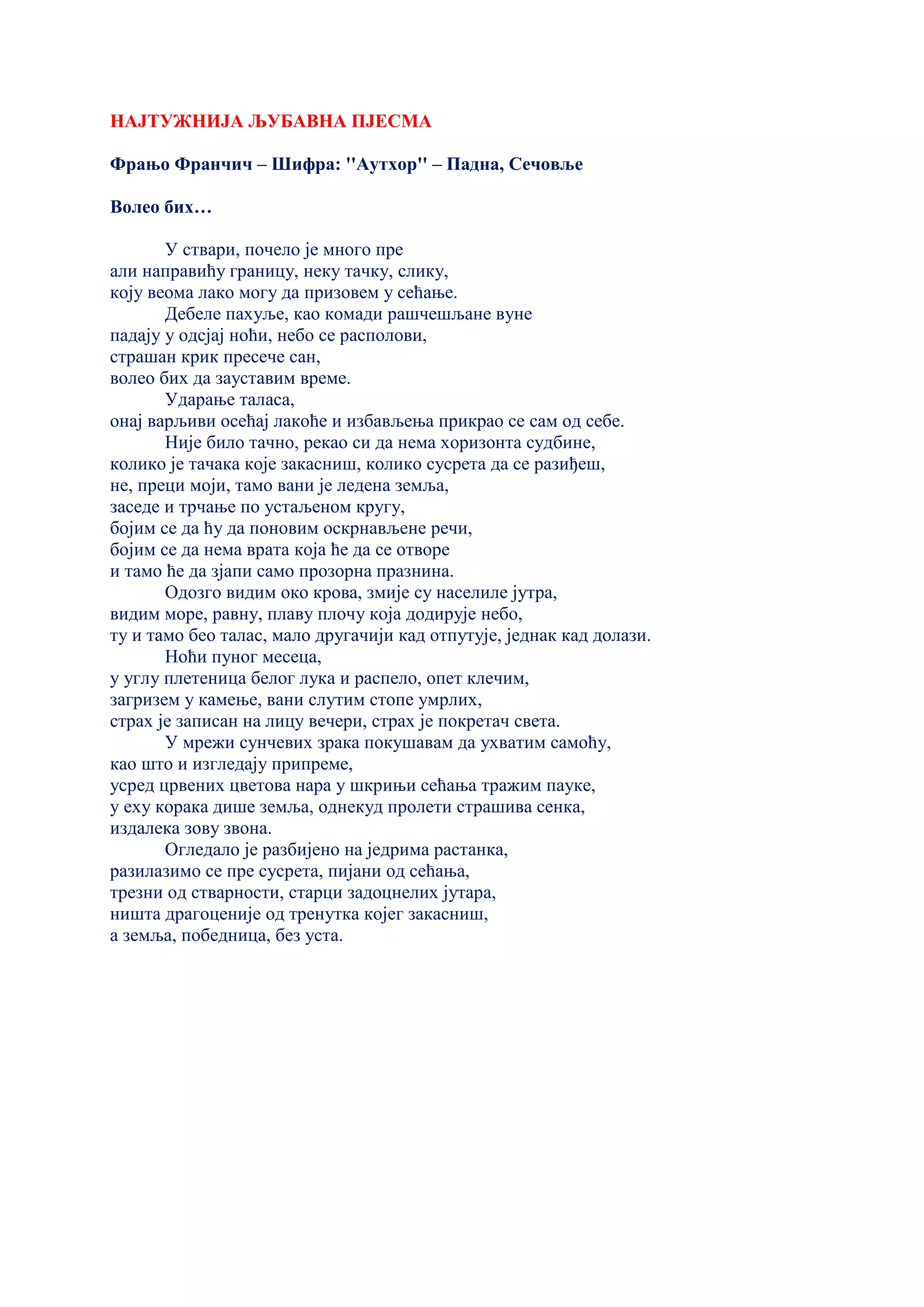 НАЈТУЖНИЈА ЉУБАВНА ПЈЕСМА
Фрањо Франчич – Шифра: ''Aутхор'' – Падна, Сечовље
Волео бих…
У ствари, почело је много пре
али направићу границу, неку тачку, слику,
коју веома лако могу да призовем у сећање.
Дебеле пахуље, као комади рашчешљане вуне
падају у одсјај ноћи, небо се располови,
страшан крик пресече сан,
волео бих да зауставим време.
Ударање таласа,
онај варљиви осећај лакоће и избављења прикрао се сам од себе.
Није било тачно, рекао си да нема хоризонта судбине,
колико је тачака које закасниш, колико сусрета да се разиђеш,
не, преци моји, тамо вани је ледена земља,
заседе и трчање по устаљеном кругу,
бојим се да ћу да поновим оскрнављене речи,
бојим се да нема врата која ће да се отворе
и тамо ће да зјапи само прозорна празнина.
Одозго видим око крова, змије су населиле јутра,
видим море, равну, плаву плочу која додирује небо,
ту и тамо бео талас, мало другачији кад отпутује, једнак кад долази.
Ноћи пуног месеца,
у углу плетеница белог лука и распело, опет клечим,
загризем у камење, вани слутим стопе умрлих,
страх је записан на лицу вечери, страх је покретач света.
У мрежи сунчевих зрака покушавам да ухватим самоћу,
као што и изгледају припреме,
усред црвених цветова нара у шкрињи сећања тражим пауке,
у еху корака дише земља, однекуд пролети страшива сенка,
издалека зову звона.
Огледало је разбијено на једрима растанка,
разилазимо се пре сусрета, пијани од сећања,
трезни од стварности, старци задоцнелих јутара,
ништа драгоценије од тренутка којег закасниш,
а земља, победница, без уста.
 