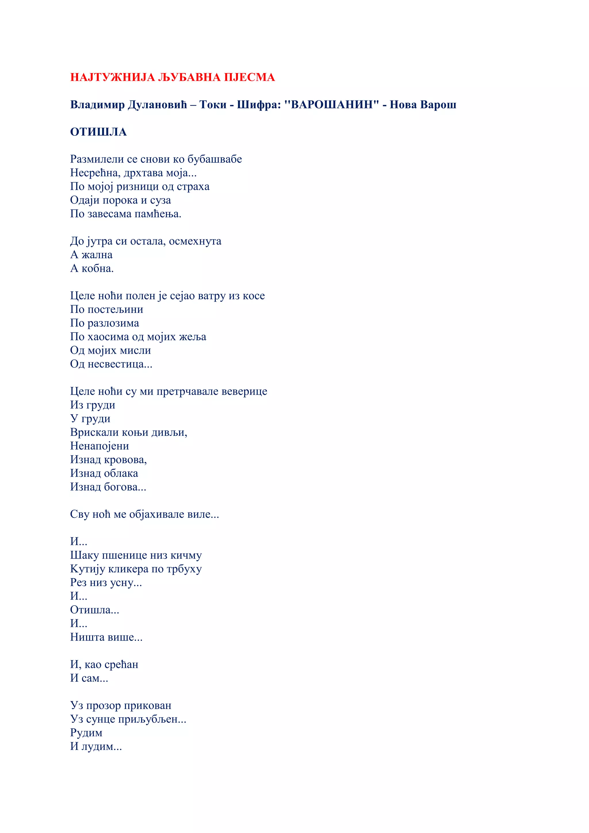 НАЈТУЖНИЈА ЉУБАВНА ПЈЕСМА
Владимир Дулановић – Токи - Шифра: ''ВАРОШАНИН" - Нова Варош
ОТИШЛА
Размилели се снови ко бубашвабе
Несрећна, дрхтава моја...
По мојој ризници од страха
Одаји порока и суза
По завесама памћења.
До јутра си остала, осмехнута
А жална
А кобна.
Целе ноћи полен је сејао ватру из косе
По постељини
По разлозима
По хаосима од мојих жеља
Од мојих мисли
Од несвестица...
Целе ноћи су ми претрчавале веверице
Из груди
У груди
Врискали коњи дивљи,
Ненапојени
Изнад кровова,
Изнад облака
Изнад богова...
Сву ноћ ме објахивале виле...
И...
Шаку пшенице низ кичму
Kутију кликера по трбуху
Рез низ усну...
И...
Отишла...
И...
Ништа више...
И, као срећан
И сам...
Уз прозор прикован
Уз сунце приљубљен...
Рудим
И лудим...
 