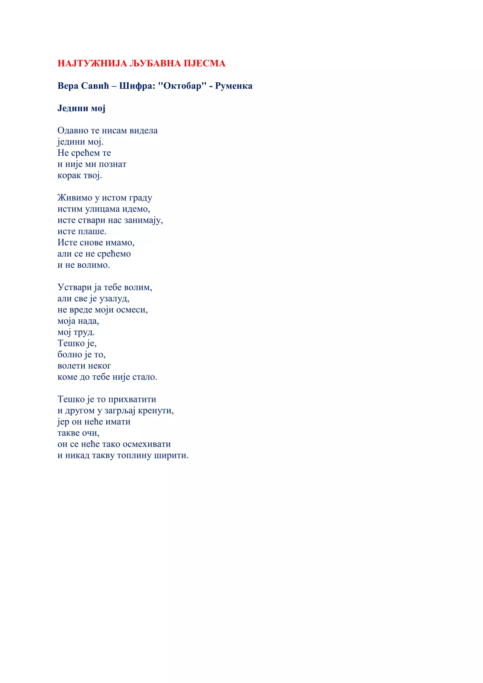 НАЈТУЖНИЈА ЉУБАВНА ПЈЕСМА
Вера Савић – Шифра: ''Октобар'' - Руменка
Једини мој
Одавно те нисам видела
једини мој.
Не срећем те
и није ми познат
корак твој.
Живимо у истом граду
истим улицама идемо,
исте ствари нас занимају,
исте плаше.
Исте снове имамо,
али се не срећемо
и не волимо.
Уствари ја тебе волим,
али све је узалуд,
не вреде моји осмеси,
моја нада,
мој труд.
Тешко је,
болно је то,
волети неког
коме до тебе није стало.
Тешко је то прихватити
и другом у загрљај кренути,
јер он неће имати
такве очи,
он се неће тако осмехивати
и никад такву топлину ширити.
 