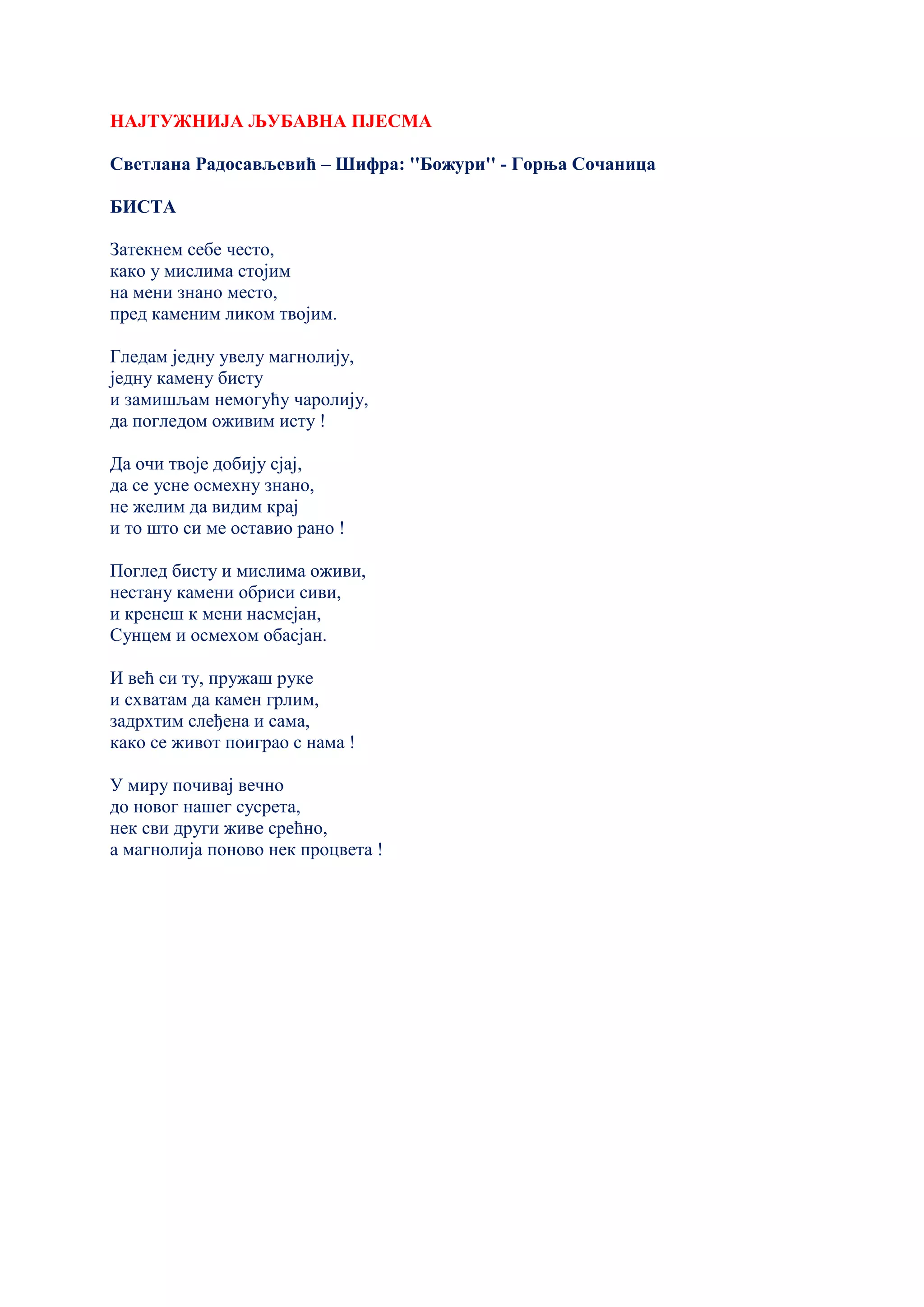 НАЈТУЖНИЈА ЉУБАВНА ПЈЕСМА
Светлана Радосављевић – Шифра: ''Божури'' - Горња Сочаница
БИСТА
Затекнем себе често,
како у мислима стојим
на мени знано место,
пред каменим ликом твојим.
Гледам једну увелу магнолију,
једну камену бисту
и замишљам немогућу чаролију,
да погледом оживим исту !
Да очи твоје добију сјај,
да се усне осмехну знано,
не желим да видим крај
и то што си ме оставио рано !
Поглед бисту и мислима оживи,
нестану камени обриси сиви,
и кренеш к мени насмејан,
Сунцем и осмехом обасјан.
И већ си ту, пружаш руке
и схватам да камен грлим,
задрхтим слеђена и сама,
како се живот поиграо с нама !
У миру почивај вечно
до новог нашег сусрета,
нек сви други живе срећно,
а магнолија поново нек процвета !
 