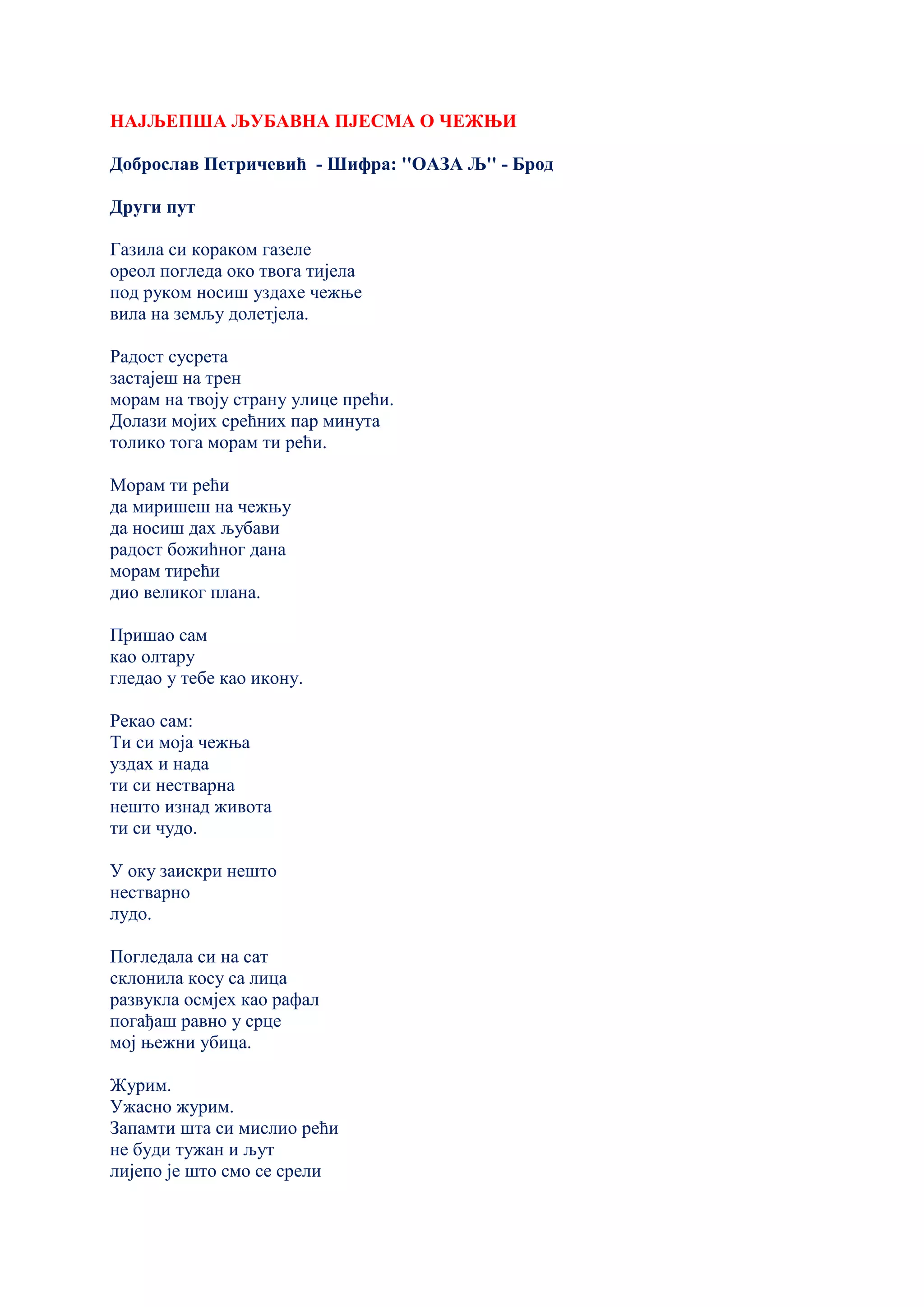 НАЈЉЕПША ЉУБАВНА ПЈЕСМА О ЧЕЖЊИ
Доброслав Петричевић - Шифра: ''ОАЗА Љ'' - Брод
Други пут
Газила си кораком газеле
ореол погледа око твога тијела
под руком носиш уздахе чежње
вила на земљу долетјела.
Радост сусрета
застајеш на трен
морам на твоју страну улице прећи.
Долази мојих срећних пар минута
толико тога морам ти рећи.
Морам ти рећи
да миришеш на чежњу
да носиш дах љубави
радост божићног дана
морам тирећи
дио великог плана.
Пришао сам
као олтару
гледао у тебе као икону.
Рекао сам:
Ти си моја чежња
уздах и нада
ти си нестварна
нешто изнад живота
ти си чудо.
У оку заискри нешто
нестварно
лудо.
Погледала си на сат
склонила косу са лица
развукла осмјех као рафал
погађаш равно у срце
мој њежни убица.
Журим.
Ужасно журим.
Запамти шта си мислио рећи
не буди тужан и љут
лијепо је што смо се срели
 