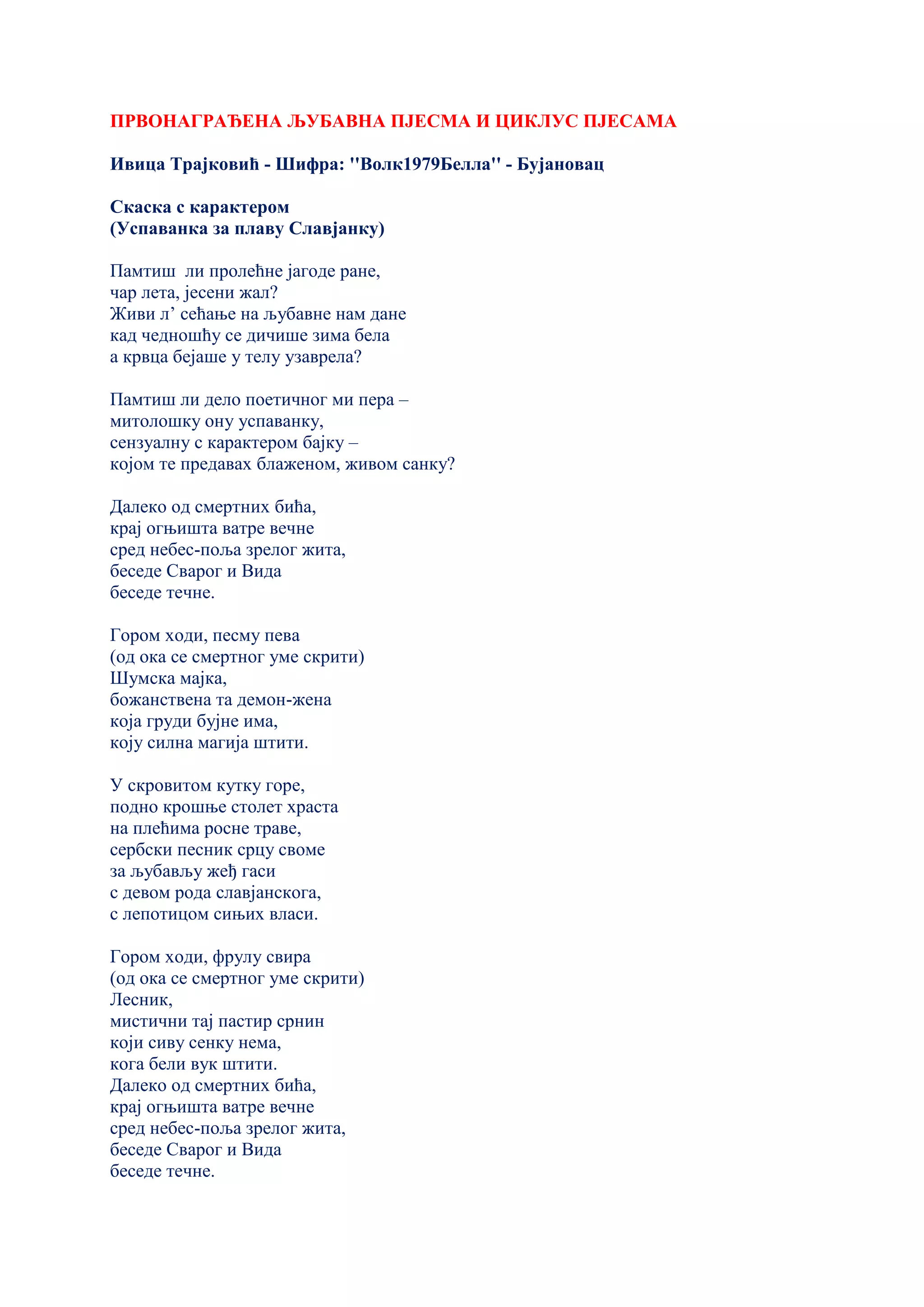 ПРВОНАГРАЂЕНА ЉУБАВНА ПЈЕСМА И ЦИКЛУС ПЈЕСАМА
Ивица Трајковић - Шифра: ''Волк1979Белла'' - Бујановац
Скаска с карактером
(Успаванка за плаву Славјанку)
Памтиш ли пролећне јагоде ране,
чар лета, јесени жал?
Живи л’ сећање на љубавне нам дане
кад чедношћу се дичише зима бела
а крвца бејаше у телу узаврела?
Памтиш ли дело поетичног ми пера –
митолошку ону успаванку,
сензуалну с карактером бајку –
којом те предавах блаженом, живом санку?
Далеко од смертних бића,
крај огњишта ватре вечне
сред небес-поља зрелог жита,
беседе Сварог и Вида
беседе течне.
Гором ходи, песму пева
(од ока се смертног уме скрити)
Шумска мајка,
божанствена та демон-жена
која груди бујне има,
коју силна магија штити.
У скровитом кутку горе,
подно крошње столет храста
на плећима росне траве,
сербски песник срцу своме
за љубављу жеђ гаси
с девом рода славјанскога,
с лепотицом сињих власи.
Гором ходи, фрулу свира
(од ока се смертног уме скрити)
Лесник,
мистични тај пастир срнин
који сиву сенку нема,
кога бели вук штити.
Далеко од смертних бића,
крај огњишта ватре вечне
сред небес-поља зрелог жита,
беседе Сварог и Вида
беседе течне.
 