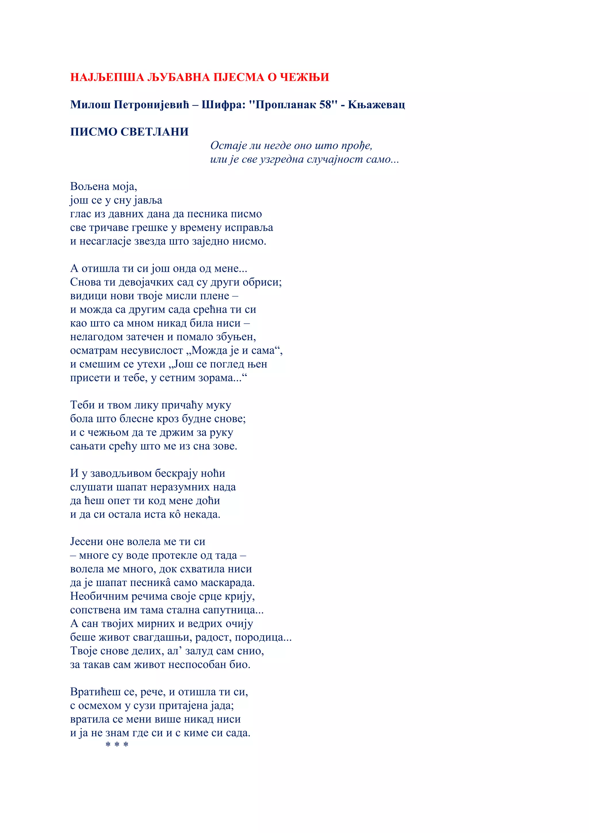 НАЈЉЕПША ЉУБАВНА ПЈЕСМА О ЧЕЖЊИ
Милош Петронијевић – Шифра: ''Пропланак 58'' - Kњажевац
ПИСМО СВЕТЛАНИ
Остаје ли негде оно што прође,
или је све узгредна случајност само...
Вољена моја,
још се у сну јавља
глас из давних дана да песника писмо
све тричаве грешке у времену исправља
и несагласје звезда што заједно нисмо.
А отишла ти си још онда од мене...
Снова ти девојачких сад су други обриси;
видици нови твоје мисли плене –
и можда са другим сада срећна ти си
као што са мном никад била ниси –
нелагодом затечен и помало збуњен,
осматрам несувислост „Можда је и сама“,
и смешим се утехи „Још се поглед њен
присети и тебе, у сетним зорама...“
Теби и твом лику причаћу муку
бола што блесне кроз будне снове;
и с чежњом да те држим за руку
сањати срећу што ме из сна зове.
И у заводљивом бескрају ноћи
слушати шапат неразумних нада
да ћеш опет ти код мене доћи
и да си остала иста кô некада.
Јесени оне волела ме ти си
– многе су воде протекле од тада –
волела ме много, док схватила ниси
да је шапат песникâ само маскарада.
Необичним речима своје срце крију,
сопствена им тама стална сапутница...
А сан твојих мирних и ведрих очију
беше живот свагдашњи, радост, породица...
Твоје снове делих, ал’ залуд сам снио,
за такав сам живот неспособан био.
Вратићеш се, рече, и отишла ти си,
с осмехом у сузи притајена јада;
вратила се мени више никад ниси
и ја не знам где си и с киме си сада.
* * *
 