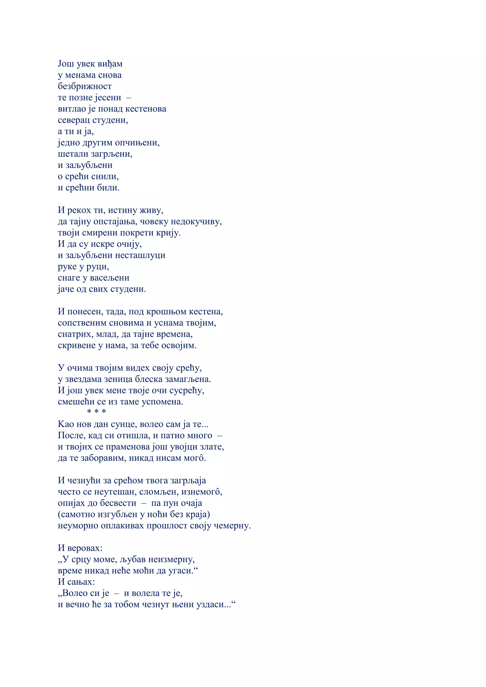 Још увек виђам
у менама снова
безбрижност
те позне јесени –
витлао је понад кестенова
северац студени,
а ти и ја,
једно другим опчињени,
шетали загрљени,
и заљубљени
о срећи снили,
и срећни били.
И рекох ти, истину живу,
да тајну опстајања, човеку недокучиву,
твоји смирени покрети крију.
И да су искре очију,
и заљубљени несташлуци
руке у руци,
снаге у васељени
јаче од свих студени.
И понесен, тада, под крошњом кестена,
сопственим сновима и уснама твојим,
снатрих, млад, да тајне времена,
скривене у нама, за тебе освојим.
У очима твојим видех своју срећу,
у звездама зеница блеска замагљена.
И још увек мене твоје очи сусрећу,
смешећи се из таме успомена.
* * *
Kао нов дан сунце, волео сам ја те...
После, кад си отишла, и патио много –
и твојих се праменова још увојци злате,
да те заборавим, никад нисам могô.
И чезнући за срећом твога загрљаја
често се неутешан, сломљен, изнемогô,
опијах до бесвести – па пун очаја
(самотно изгубљен у ноћи без краја)
неуморно оплакивах прошлост своју чемерну.
И веровах:
„У срцу моме, љубав неизмерну,
време никад неће моћи да угаси.“
И сањах:
„Волео си је – и волела те је,
и вечно ће за тобом чезнут њени уздаси...“
 