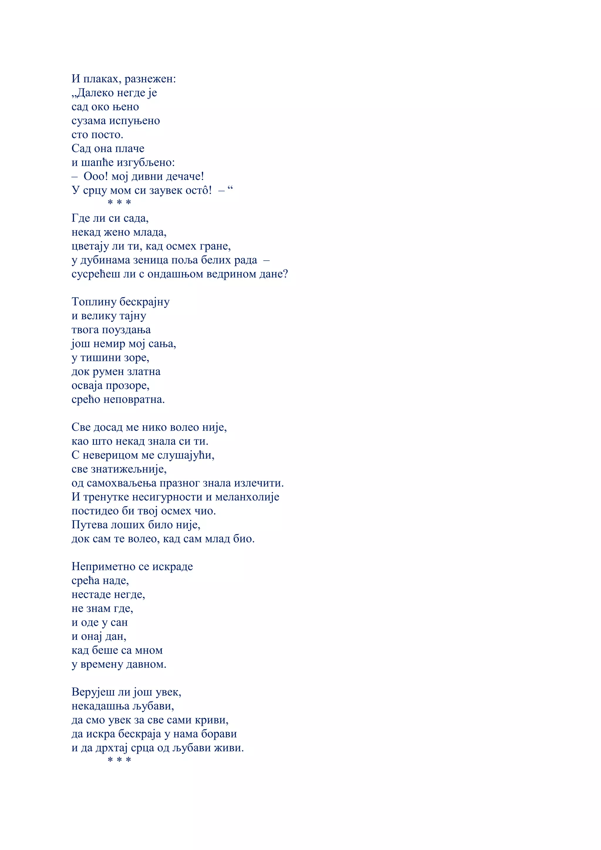 И плаках, разнежен:
„Далеко негде је
сад око њено
сузама испуњено
сто посто.
Сад она плаче
и шапће изгубљено:
– Ооо! мој дивни дечаче!
У срцу мом си заувек остô! – “
* * *
Где ли си сада,
некад жено млада,
цветају ли ти, кад осмех гране,
у дубинама зеница поља белих рада –
сусрећеш ли с ондашњом ведрином дане?
Топлину бескрајну
и велику тајну
твога поуздања
још немир мој сања,
у тишини зоре,
док румен златна
осваја прозоре,
срећо неповратна.
Све досад ме нико волео није,
као што некад знала си ти.
С неверицом ме слушајући,
све знатижељније,
од самохваљења празног знала излечити.
И тренутке несигурности и меланхолије
постидео би твој осмех чио.
Путева лоших било није,
док сам те волео, кад сам млад био.
Неприметно се искраде
срећа наде,
нестаде негде,
не знам где,
и оде у сан
и онај дан,
кад беше са мном
у времену давном.
Верујеш ли још увек,
некадашња љубави,
да смо увек за све сами криви,
да искра бескраја у нама борави
и да дрхтај срца од љубави живи.
* * *
 