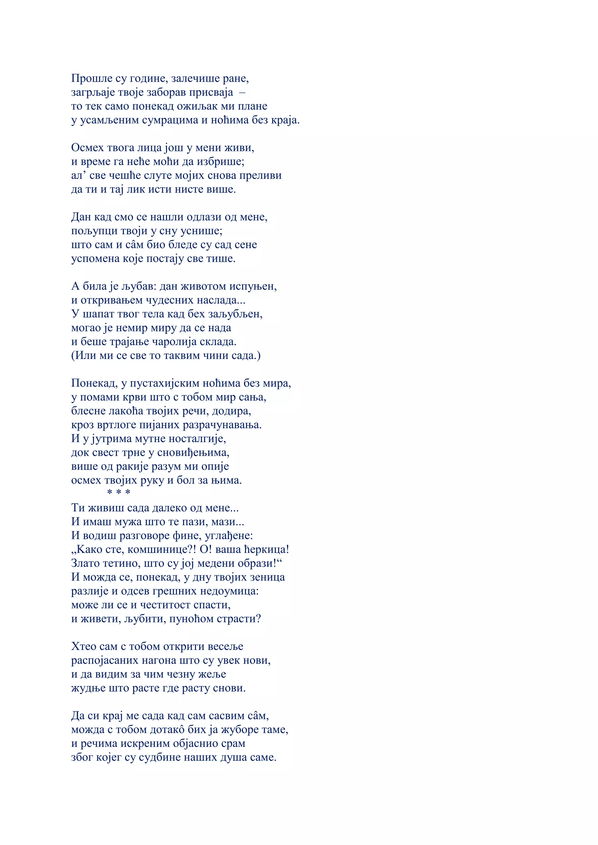 Прошле су године, залечише ране,
загрљаје твоје заборав присваја –
то тек само понекад ожиљак ми плане
у усамљеним сумрацима и ноћима без краја.
Осмех твога лица још у мени живи,
и време га неће моћи да избрише;
ал’ све чешће слуте мојих снова преливи
да ти и тај лик исти нисте више.
Дан кад смо се нашли одлази од мене,
пољупци твоји у сну уснише;
што сам и сâм био бледе су сад сене
успомена које постају све тише.
А била је љубав: дан животом испуњен,
и откривањем чудесних наслада...
У шапат твог тела кад бех заљубљен,
могао је немир миру да се нада
и беше трајање чаролија склада.
(Или ми се све то таквим чини сада.)
Понекад, у пустахијским ноћима без мира,
у помами крви што с тобом мир сања,
блесне лакоћа твојих речи, додира,
кроз вртлоге пијаних разрачунавања.
И у јутрима мутне носталгије,
док свест трне у сновиђењима,
више од ракије разум ми опије
осмех твојих руку и бол за њима.
* * *
Ти живиш сада далеко од мене...
И имаш мужа што те пази, мази...
И водиш разговоре фине, углађене:
„Kако сте, комшинице?! О! ваша ћеркица!
Злато тетино, што су јој медени образи!“
И можда се, понекад, у дну твојих зеница
разлије и одсев грешних недоумица:
може ли се и честитост спасти,
и живети, љубити, пуноћом страсти?
Хтео сам с тобом открити весеље
распојасаних нагона што су увек нови,
и да видим за чим чезну жеље
жудње што расте где расту снови.
Да си крај ме сада кад сам сасвим сâм,
можда с тобом дотакô бих ја жуборе таме,
и речима искреним објаснио срам
због којег су судбине наших душа саме.
 