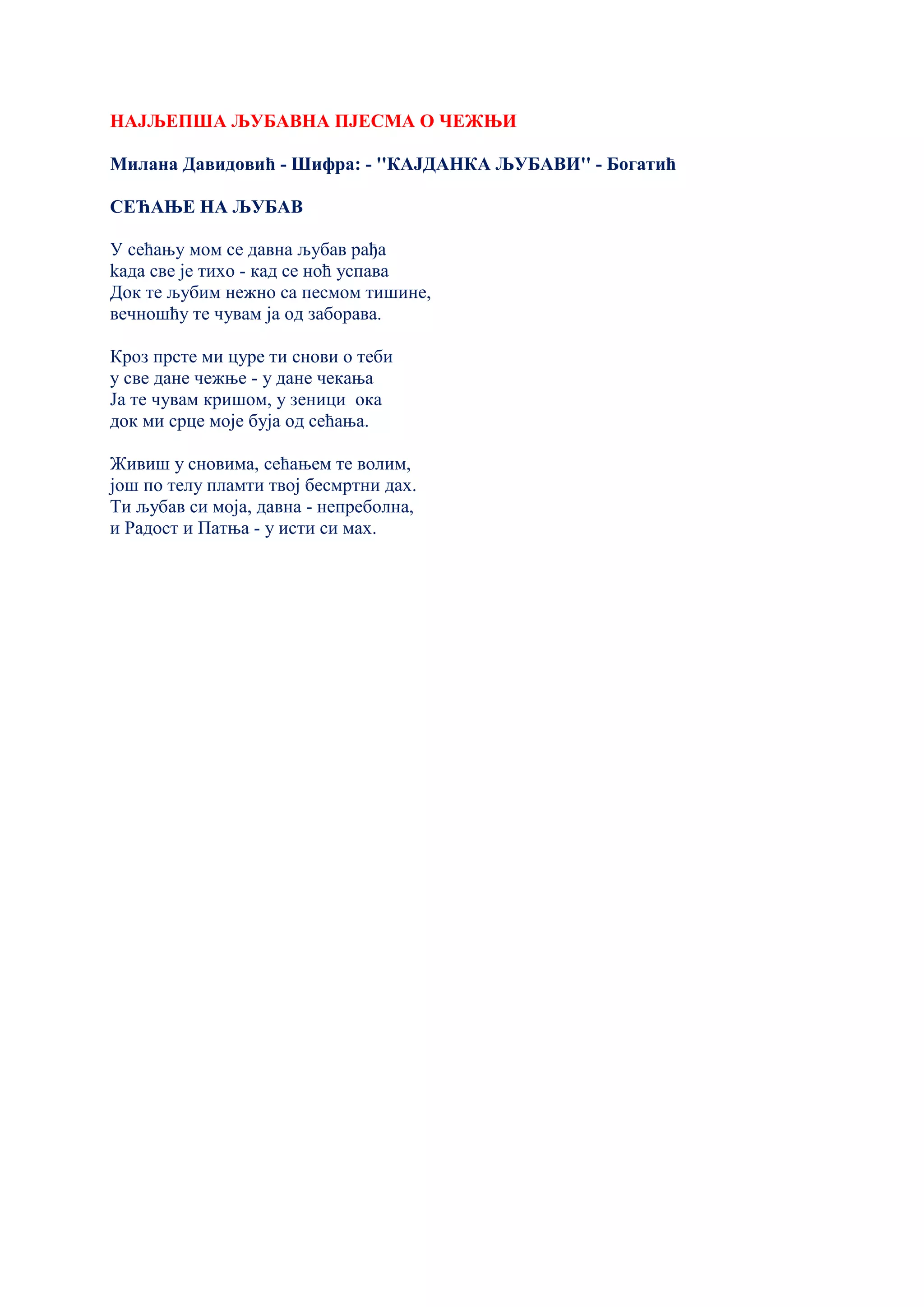 НАЈЉЕПША ЉУБАВНА ПЈЕСМА О ЧЕЖЊИ
Милана Давидовић - Шифра: - ''КАЈДАНКА ЉУБАВИ'' - Богатић
СЕЋАЊЕ НА ЉУБАВ
У сећању мом се давна љубав рађа
kада све је тихо - кад се ноћ успава
Док те љубим нежно са песмом тишине,
вечношћу те чувам ја од заборава.
Кроз прсте ми цуре ти снови о теби
у све дане чежње - у дане чекања
Ја те чувам кришом, у зеници ока
док ми срце моје буја од сећања.
Живиш у сновима, сећањем те волим,
још по телу пламти твој бесмртни дах.
Ти љубав си моја, давна - непреболна,
и Радост и Патња - у исти си мах.
 