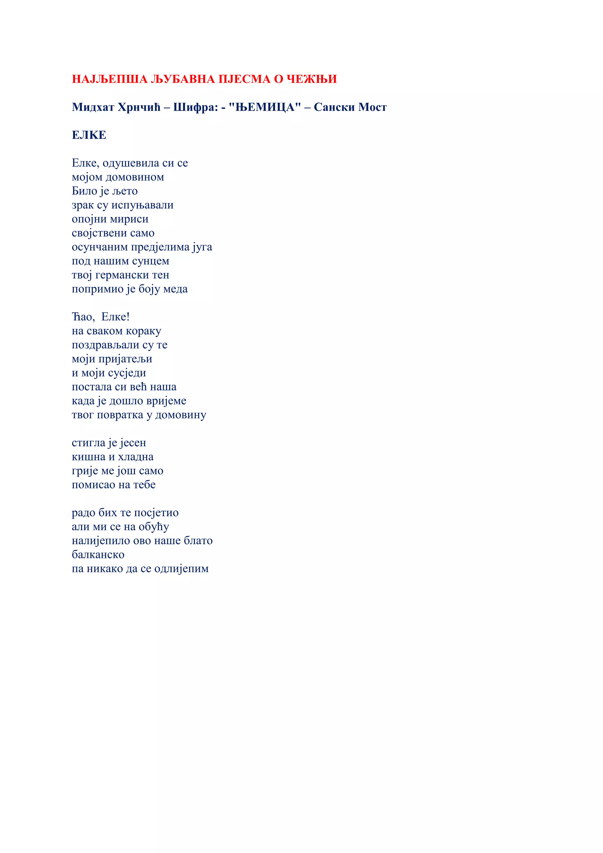 НАЈЉЕПША ЉУБАВНА ПЈЕСМА О ЧЕЖЊИ
Мидхат Хрнчић – Шифра: - "ЊЕМИЦА" – Сански Мост
ЕЛKЕ
Елке, одушевила си се
мојом домовином
Било је љето
зрак су испуњавали
опојни мириси
својствени само
осунчаним предјелима југа
под нашим сунцем
твој германски тен
попримио је боју меда
Ћао, Елке!
на сваком кораку
поздрављали су те
моји пријатељи
и моји сусједи
постала си већ наша
када је дошло вријеме
твог повратка у домовину
стигла је јесен
кишна и хладна
грије ме још само
помисао на тебе
радо бих те посјетио
али ми се на обућу
налијепило ово наше блато
балканско
па никако да се одлијепим
 