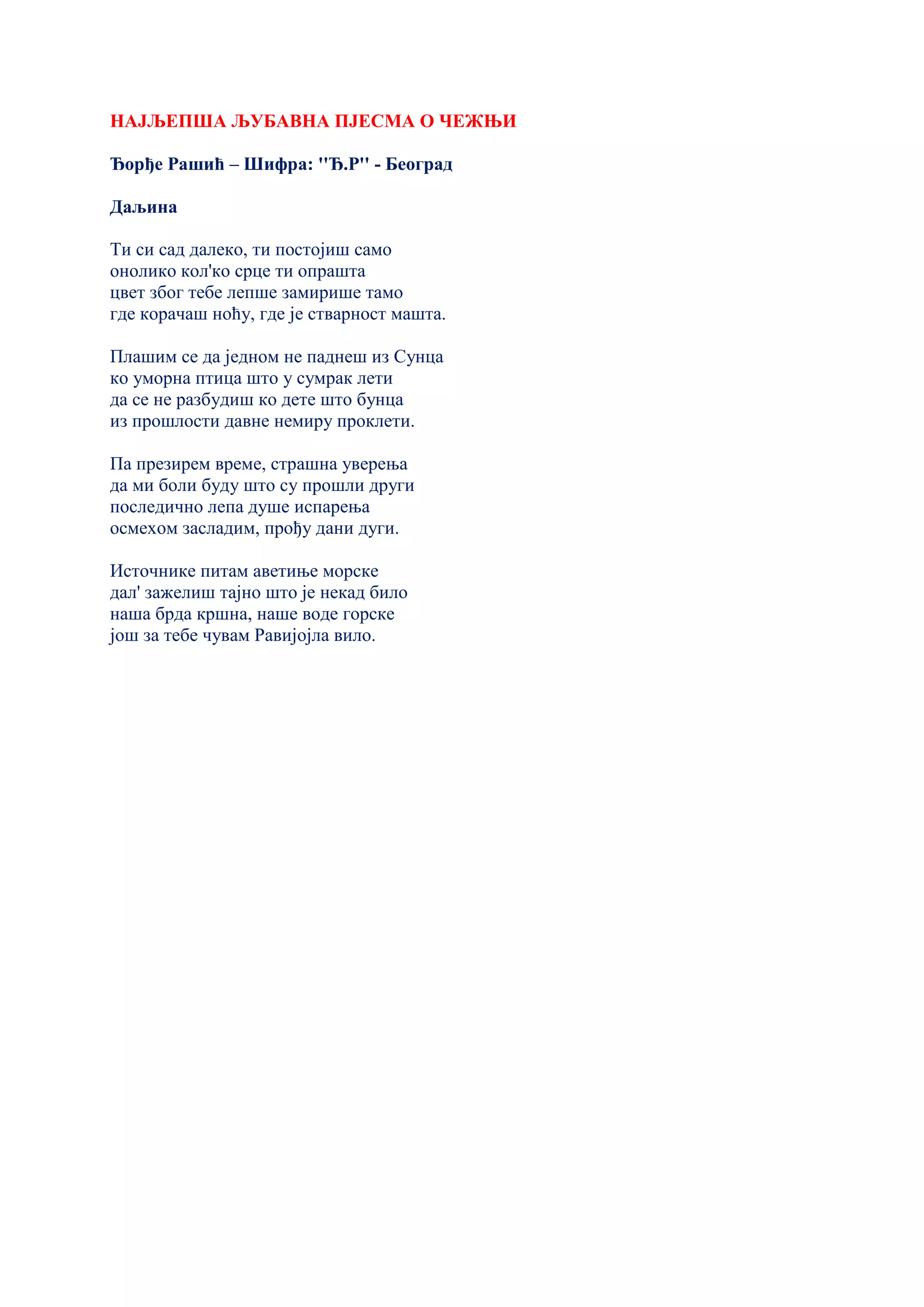 НАЈЉЕПША ЉУБАВНА ПЈЕСМА О ЧЕЖЊИ
Ђорђе Рашић – Шифра: ''Ђ.Р'' - Београд
Даљина
Ти си сад далеко, ти постојиш само
онолико кол'ко срце ти опрашта
цвет због тебе лепше замирише тамо
где корачаш ноћу, где је стварност машта.
Плашим се да једном не паднеш из Сунца
ко уморна птица што у сумрак лети
да се не разбудиш ко дете што бунца
из прошлости давне немиру проклети.
Па презирем време, страшна уверења
да ми боли буду што су прошли други
последично лепа душе испарења
осмехом засладим, прођу дани дуги.
Источнике питам аветиње морске
дал' зажелиш тајно што је некад било
наша брда кршна, наше воде горске
још за тебе чувам Равијојла вило.
 
