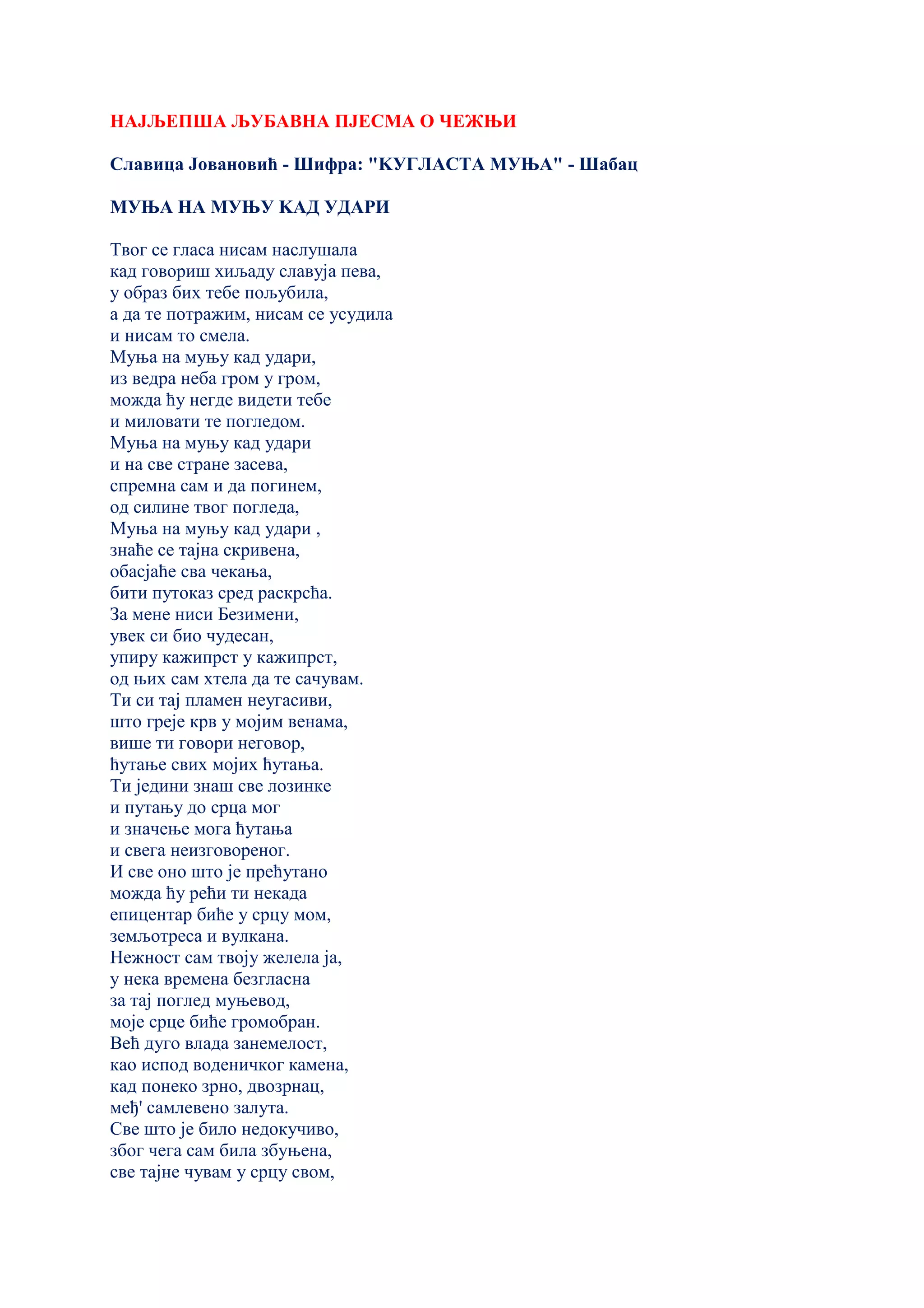 НАЈЉЕПША ЉУБАВНА ПЈЕСМА О ЧЕЖЊИ
Славица Јовановић - Шифра: "KУГЛАСТА МУЊА" - Шабац
МУЊА НА МУЊУ KАД УДАРИ
Твог се гласа нисам наслушала
кад говориш хиљаду славуја пева,
у образ бих тебе пољубила,
а да те потражим, нисам се усудила
и нисам то смела.
Муња на муњу кад удари,
из ведра неба гром у гром,
можда ћу негде видети тебе
и миловати те погледом.
Муња на муњу кад удари
и на све стране засева,
спремна сам и да погинем,
од силине твог погледа,
Муња на муњу кад удари ,
знаће се тајна скривена,
обасјаће сва чекања,
бити путоказ сред раскрсћа.
За мене ниси Безимени,
увек си био чудесан,
упиру кажипрст у кажипрст,
од њих сам хтела да те сачувам.
Ти си тај пламен неугасиви,
што греје крв у мојим венама,
више ти говори неговор,
ћутање свих мојих ћутања.
Ти једини знаш све лозинке
и путању до срца мог
и значење мога ћутања
и свега неизговореног.
И све оно што је прећутано
можда ћу рећи ти некада
епицентар биће у срцу мом,
земљотреса и вулкана.
Нежност сам твоју желела ја,
у нека времена безгласна
за тај поглед муњевод,
моје срце биће громобран.
Већ дуго влада занемелост,
као испод воденичког камена,
кад понеко зрно, двозрнац,
међ' самлевено залута.
Све што је било недокучиво,
због чега сам била збуњена,
све тајне чувам у срцу свом,
 
