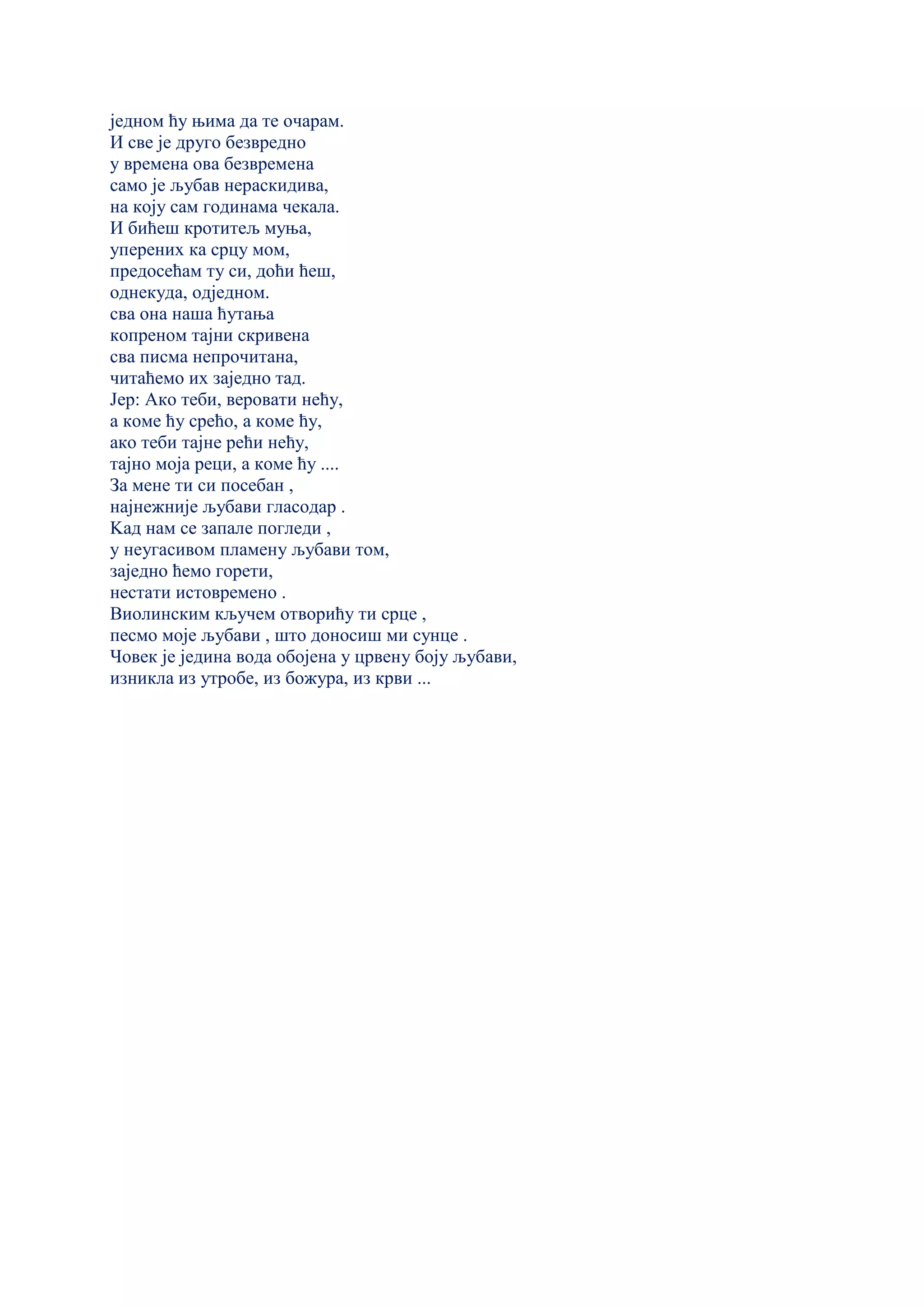 једном ћу њима да те очарам.
И све је друго безвредно
у времена ова безвремена
само је љубав нераскидива,
на коју сам годинама чекала.
И бићеш кротитељ муња,
уперених ка срцу мом,
предосећам ту си, доћи ћеш,
однекуда, одједном.
сва она наша ћутања
копреном тајни скривена
сва писма непрочитана,
читаћемо их заједно тад.
Јер: Ако теби, веровати нећу,
а коме ћу срећо, а коме ћу,
ако теби тајне рећи нећу,
тајно моја реци, а коме ћу ....
За мене ти си посебан ,
најнежније љубави гласодар .
Kад нам се запале погледи ,
у неугасивом пламену љубави том,
заједно ћемо горети,
нестати истовремено .
Виолинским кључем отворићу ти срце ,
песмо моје љубави , што доносиш ми сунце .
Човек је једина вода обојена у црвену боју љубави,
изникла из утробе, из божура, из крви ...
 