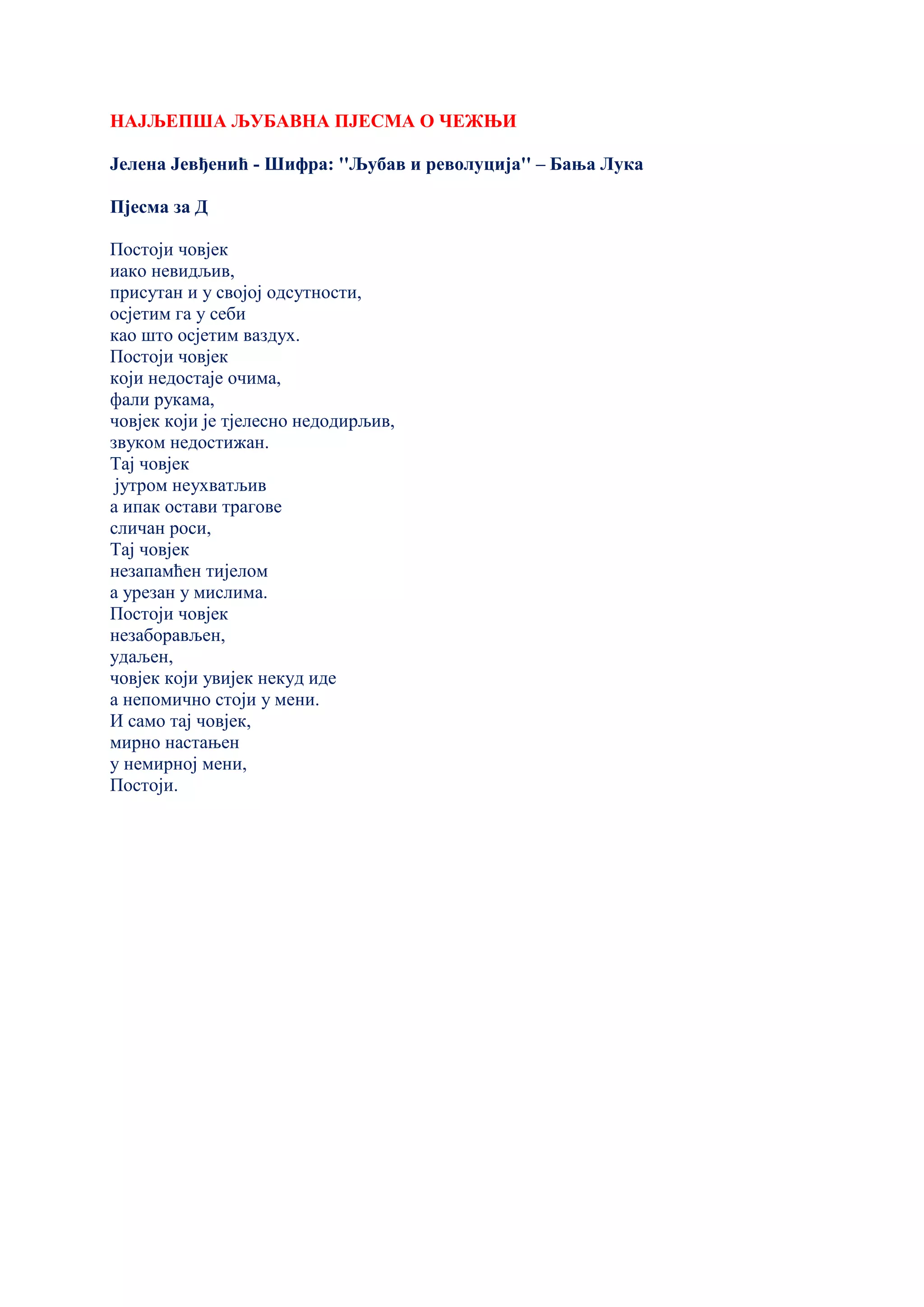 НАЈЉЕПША ЉУБАВНА ПЈЕСМА О ЧЕЖЊИ
Јелена Јевђенић - Шифра: ''Љубав и револуција'' – Бања Лука
Пјесма за Д
Постоји човјек
иако невидљив,
присутан и у својој одсутности,
осјетим га у себи
као што осјетим ваздух.
Постоји човјек
који недостаје очима,
фали рукама,
човјек који је тјелесно недодирљив,
звуком недостижан.
Тај човјек
јутром неухватљив
а ипак остави трагове
сличан роси,
Тај човјек
незапамћен тијелом
а урезан у мислима.
Постоји човјек
незаборављен,
удаљен,
човјек који увијек некуд иде
а непомично стоји у мени.
И само тај човјек,
мирно настањен
у немирној мени,
Постоји.
 