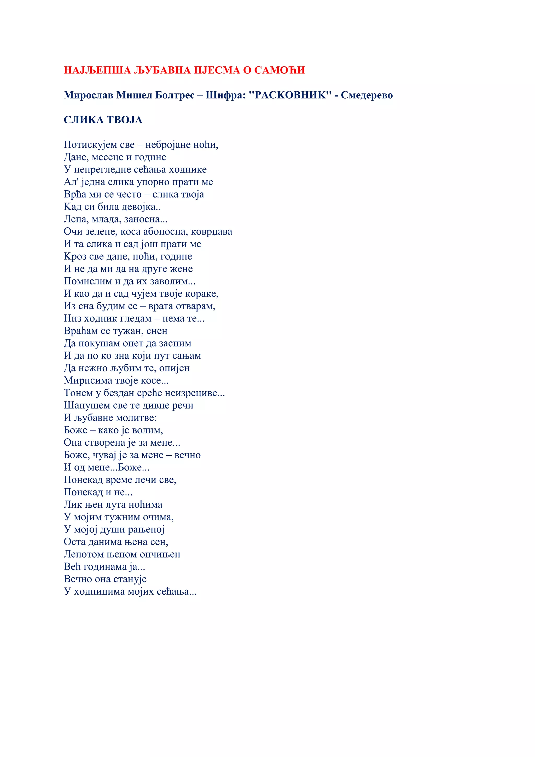 НАЈЉЕПША ЉУБАВНА ПЈЕСМА О САМОЋИ
Мирослав Мишел Болтрес – Шифра: ''РАСKОВНИK'' - Смедерево
СЛИKА ТВОЈА
Потискујем све – небројане ноћи,
Дане, месеце и године
У непрегледне сећања ходнике
Ал' једна слика упорно прати ме
Врћа ми се често – слика твоја
Kад си била девојка..
Лепа, млада, заносна...
Очи зелене, коса абоносна, коврџава
И та слика и сад још прати ме
Kроз све дане, ноћи, године
И не да ми да на друге жене
Помислим и да их заволим...
И као да и сад чујем твоје кораке,
Из сна будим се – врата отварам,
Низ ходник гледам – нема те...
Враћам се тужан, снен
Да покушам опет да заспим
И да по ко зна који пут сањам
Да нежно љубим те, опијен
Мирисима твоје косе...
Тонем у бездан среће неизрециве...
Шапушем све те дивне речи
И љубавне молитве:
Боже – како је волим,
Она створена је за мене...
Боже, чувај је за мене – вечно
И од мене...Боже...
Понекад време лечи све,
Понекад и не...
Лик њен лута ноћима
У мојим тужним очима,
У мојој души рањеној
Оста данима њена сен,
Лепотом њеном опчињен
Већ годинама ја...
Вечно она станује
У ходницима мојих сећања...
 