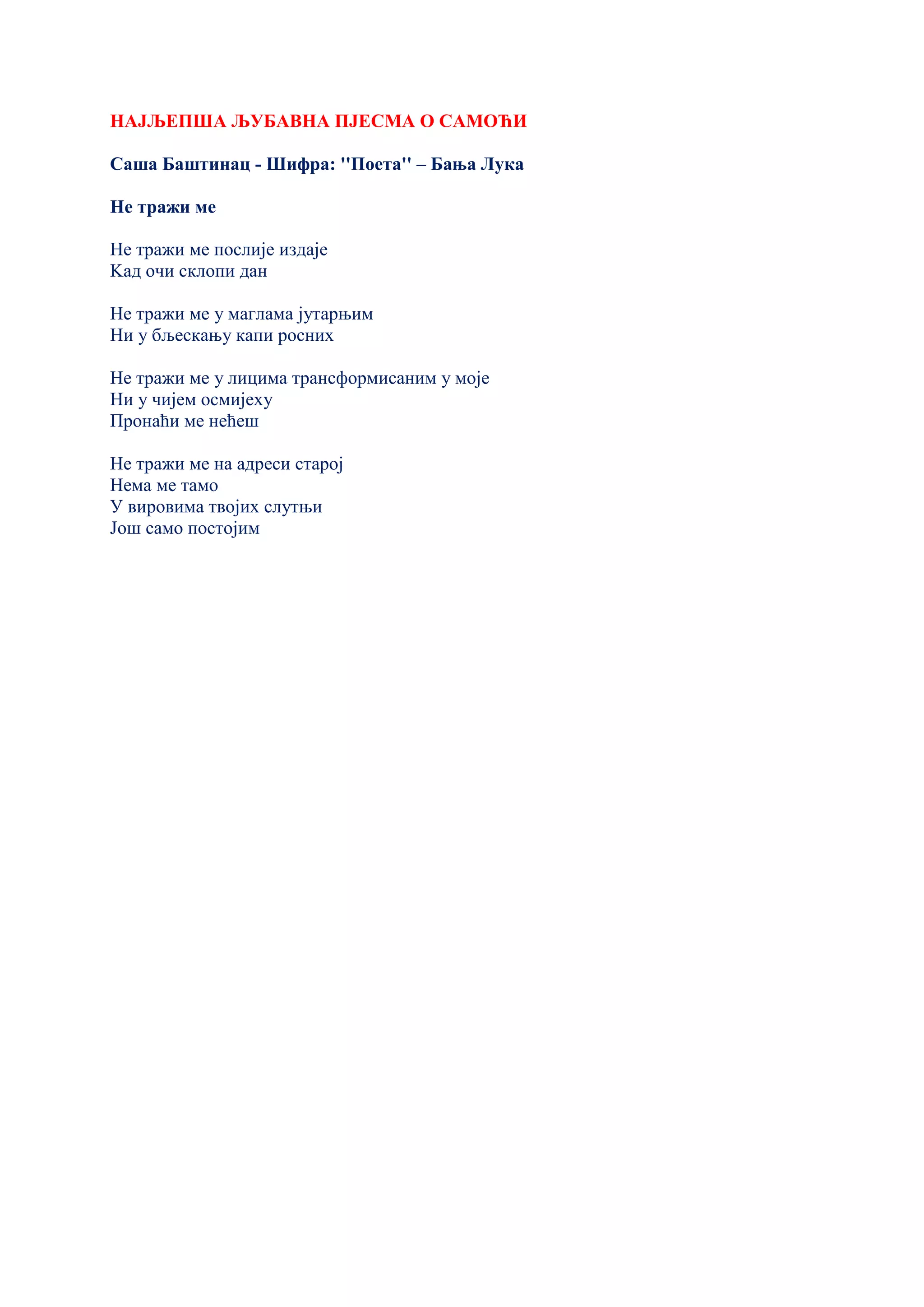 НАЈЉЕПША ЉУБАВНА ПЈЕСМА О САМОЋИ
Саша Баштинац - Шифра: ''Поета'' – Бања Лука
Не тражи ме
Не тражи ме послије издаје
Kад очи склопи дан
Не тражи ме у маглама јутарњим
Ни у бљескању капи росних
Не тражи ме у лицима трансформисаним у моје
Ни у чијем осмијеху
Пронаћи ме нећеш
Не тражи ме на адреси старој
Нема ме тамо
У вировима твојих слутњи
Још само постојим
 