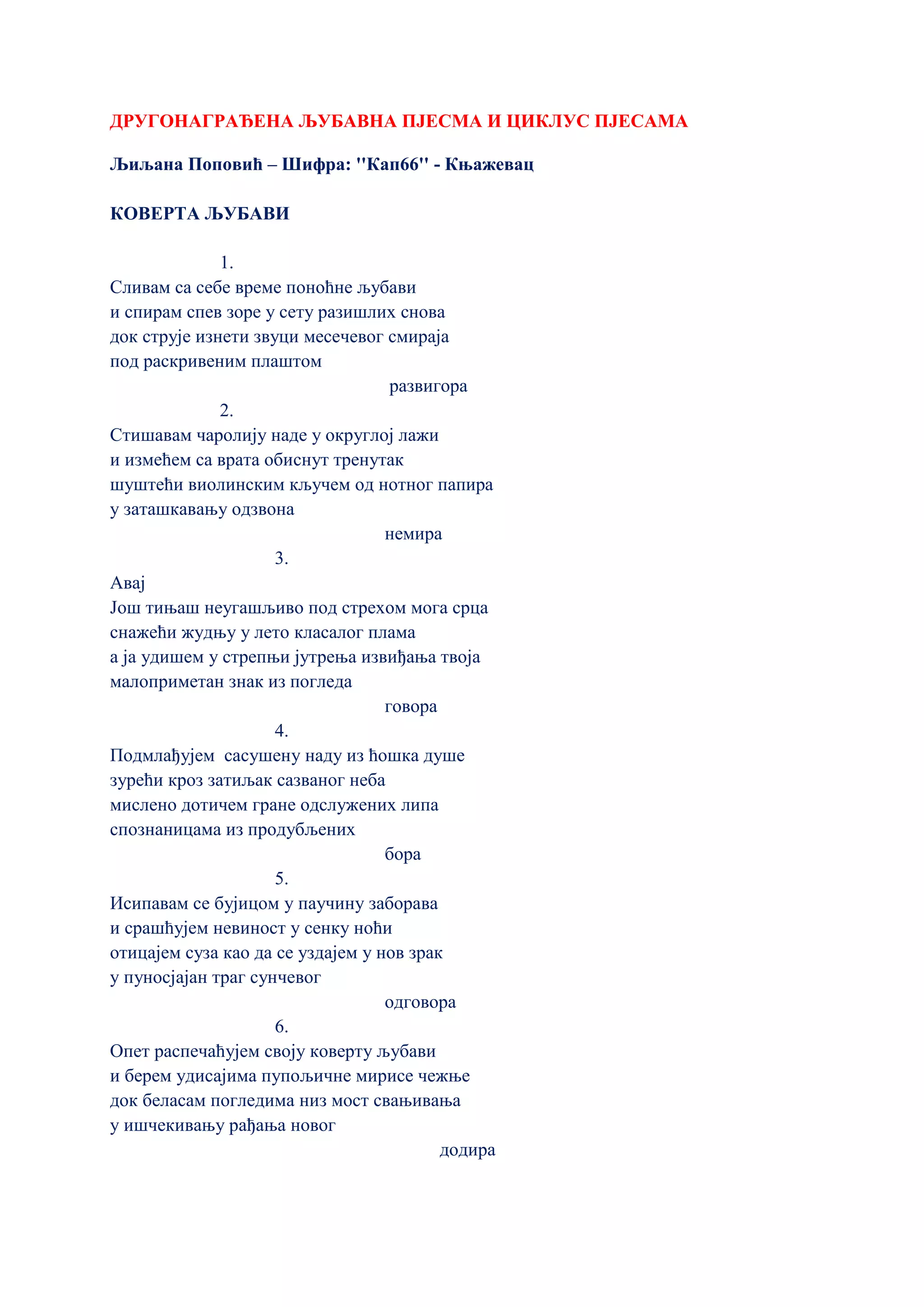 ДРУГОНАГРАЂЕНА ЉУБАВНА ПЈЕСМА И ЦИКЛУС ПЈЕСАМА
Љиљана Поповић – Шифра: ''Кап66'' - Књажевац
КОВЕРТА ЉУБАВИ
1.
Сливам са себе време поноћне љубави
и спирам спев зоре у сету разишлих снова
док струје изнети звуци месечевог смираја
под раскривеним плаштом
развигора
2.
Стишавам чаролију наде у округлој лажи
и измећем са врата обиснут тренутак
шуштећи виолинским кључем од нотног папира
у заташкавању одзвона
немира
3.
Авај
Још тињаш неугашљиво под стрехом мога срца
снажећи жудњу у лето класалог плама
а ја удишем у стрепњи јутрења извиђања твоја
малоприметан знак из погледа
говора
4.
Подмлађујем сасушену наду из ћошка душе
зурећи кроз затиљак сазваног неба
мислено дотичем гране одслужених липа
спознаницама из продубљених
бора
5.
Исипавам се бујицом у паучину заборава
и срашћујем невиност у сенку ноћи
отицајем суза као да се уздајем у нов зрак
у пуносјајан траг сунчевог
одговора
6.
Опет распечаћујем своју коверту љубави
и берем удисајима пупољичне мирисе чежње
док беласам погледима низ мост свањивања
у ишчекивању рађања новог
додира
 