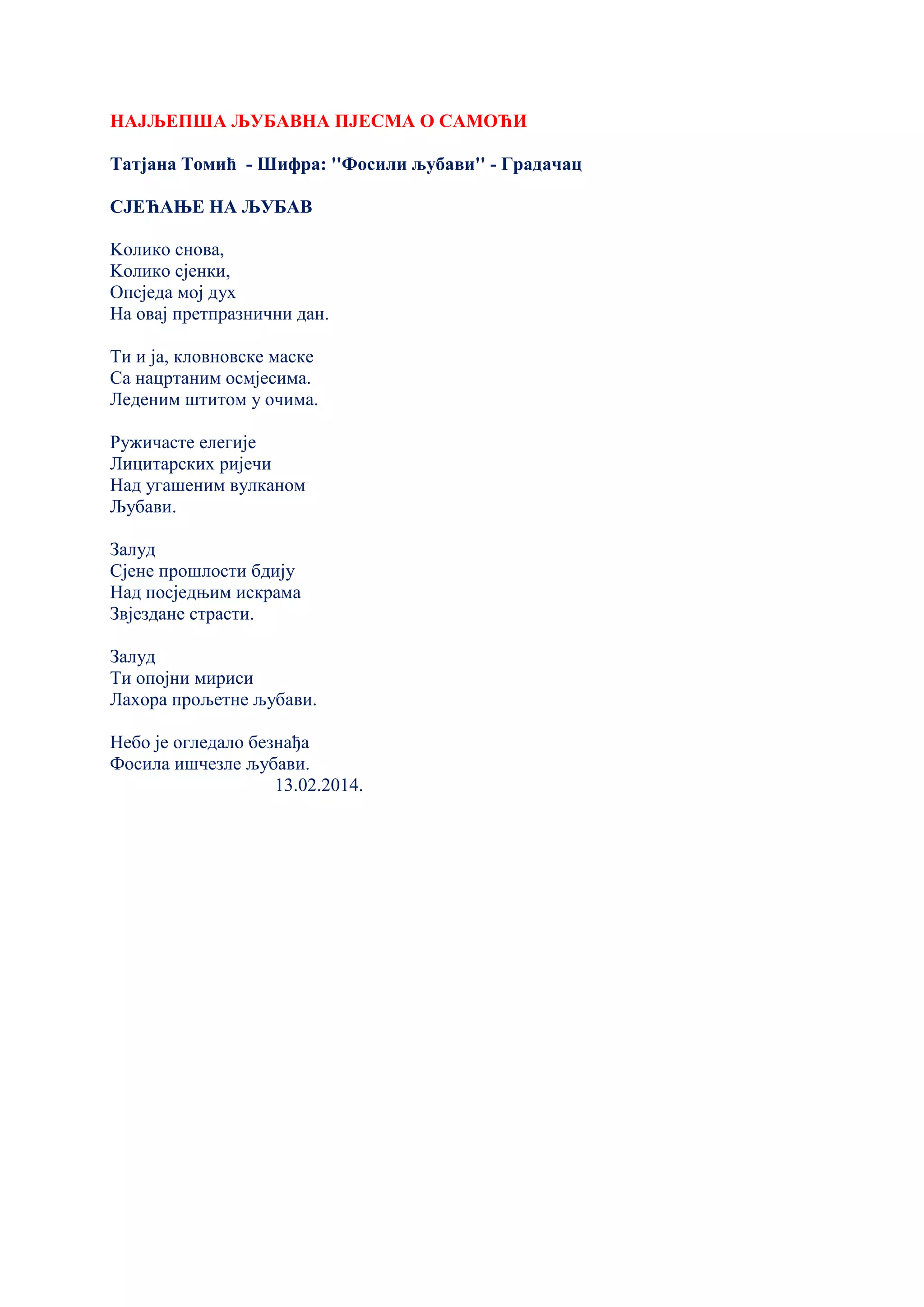 НАЈЉЕПША ЉУБАВНА ПЈЕСМА О САМОЋИ
Татјана Томић - Шифра: ''Фосили љубави'' - Градачац
СЈЕЋАЊЕ НА ЉУБАВ
Kолико снова,
Kолико сјенки,
Опсједа мој дух
На овај претпразнични дан.
Ти и ја, кловновске маске
Са нацртаним осмјесима.
Леденим штитом у очима.
Ружичасте елегије
Лицитарских ријечи
Над угашеним вулканом
Љубави.
Залуд
Сјене прошлости бдију
Над посједњим искрама
Звјездане страсти.
Залуд
Ти опојни мириси
Лахора прољетне љубави.
Небо је огледало безнађа
Фосила ишчезле љубави.
13.02.2014.
 