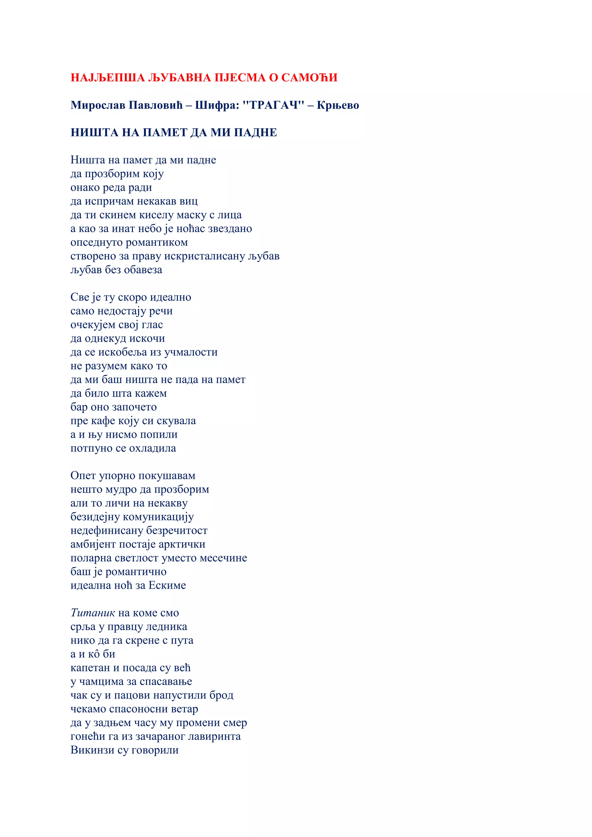НАЈЉЕПША ЉУБАВНА ПЈЕСМА О САМОЋИ
Мирослав Павловић – Шифра: ''ТРАГАЧ'' – Крњево
НИШТА НА ПАМЕТ ДА МИ ПАДНЕ
Ништа на памет да ми падне
да прозборим коју
онако реда ради
да испричам некакав виц
да ти скинем киселу маску с лица
а као за инат небо је ноћас звездано
опседнуто романтиком
створено за праву искристалисану љубав
љубав без обавеза
Све је ту скоро идеално
само недостају речи
очекујем свој глас
да однекуд искочи
да се искобеља из учмалости
не разумем како то
да ми баш ништа не пада на памет
да било шта кажем
бар оно започето
пре кафе коју си скувала
а и њу нисмо попили
потпуно се охладила
Опет упорно покушавам
нешто мудро да прозборим
али то личи на некакву
безидејну комуникацију
недефинисану безречитост
амбијент постаје арктички
поларна светлост уместо месечине
баш је романтично
идеална ноћ за Ескиме
Титаник на коме смо
срља у правцу ледника
нико да га скрене с пута
а и кô би
капетан и посада су већ
у чамцима за спасавање
чак су и пацови напустили брод
чекамо спасоносни ветар
да у задњем часу му промени смер
гонећи га из зачараног лавиринта
Викинзи су говорили
 