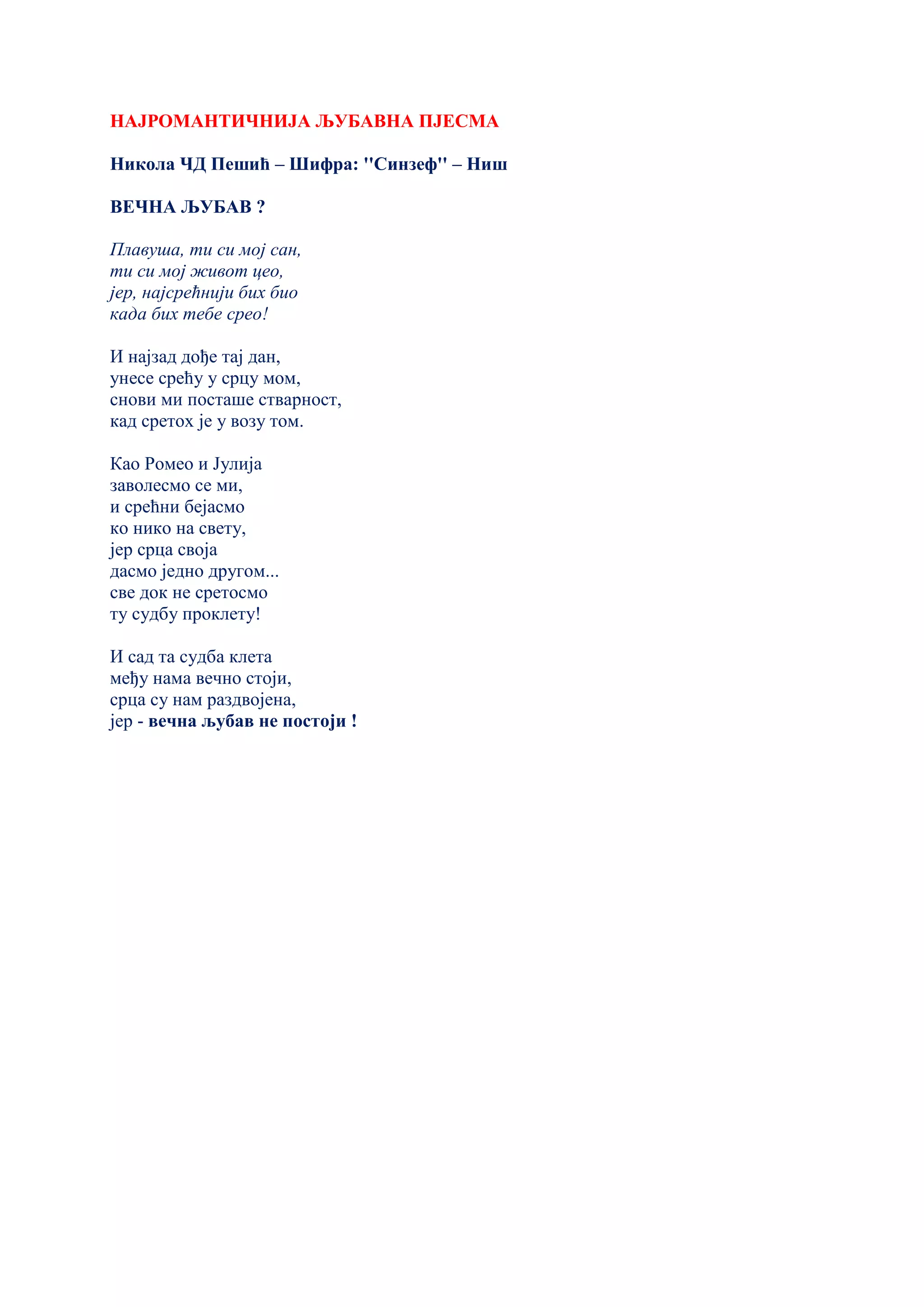 НАЈРОМАНТИЧНИЈА ЉУБАВНА ПЈЕСМА
Никола ЧД Пешић – Шифра: ''Синзеф'' – Ниш
ВЕЧНА ЉУБАВ ?
Плавуша, ти си мој сан,
ти си мој живот цео,
јер, најсрећнији бих био
када бих тебе срео!
И најзад дође тај дан,
унесе срећу у срцу мом,
снови ми посташе стварност,
кад сретох је у возу том.
Као Ромео и Јулија
заволесмо се ми,
и срећни бејасмо
ко нико на свету,
јер срца своја
дасмо једно другом...
све док не сретосмо
ту судбу проклету!
И сад та судба клета
међу нама вечно стоји,
срца су нам раздвојена,
јер - вечна љубав не постоји !
 