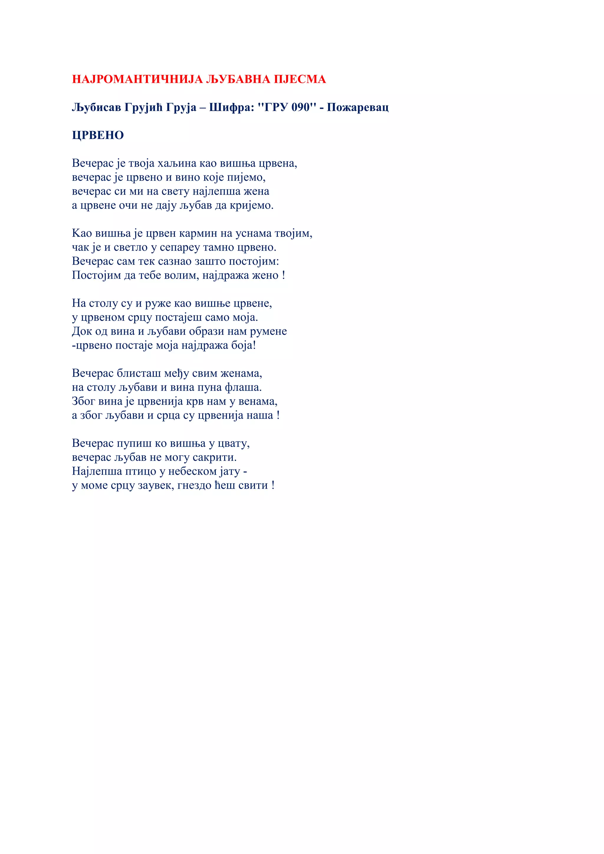 НАЈРОМАНТИЧНИЈА ЉУБАВНА ПЈЕСМА
Љубисав Грујић Груја – Шифра: ''ГРУ 090'' - Пожаревац
ЦРВЕНО
Вечерас је твоја хаљина као вишња црвена,
вечерас је црвено и вино које пијемо,
вечерас си ми на свету најлепша жена
а црвене очи не дају љубав да кријемо.
Kао вишња је црвен кармин на уснама твојим,
чак је и светло у сепареу тамно црвено.
Вечерас сам тек сазнао зашто постојим:
Постојим да тебе волим, најдража жено !
На столу су и руже као вишње црвене,
у црвеном срцу постајеш само моја.
Док од вина и љубави образи нам румене
-црвено постаје моја најдража боја!
Вечерас блисташ међу свим женама,
на столу љубави и вина пуна флаша.
Због вина је црвенија крв нам у венама,
а због љубави и срца су црвенија наша !
Вечерас пупиш ко вишња у цвату,
вечерас љубав не могу сакрити.
Најлепша птицо у небеском јату -
у моме срцу заувек, гнездо ћеш свити !
 
