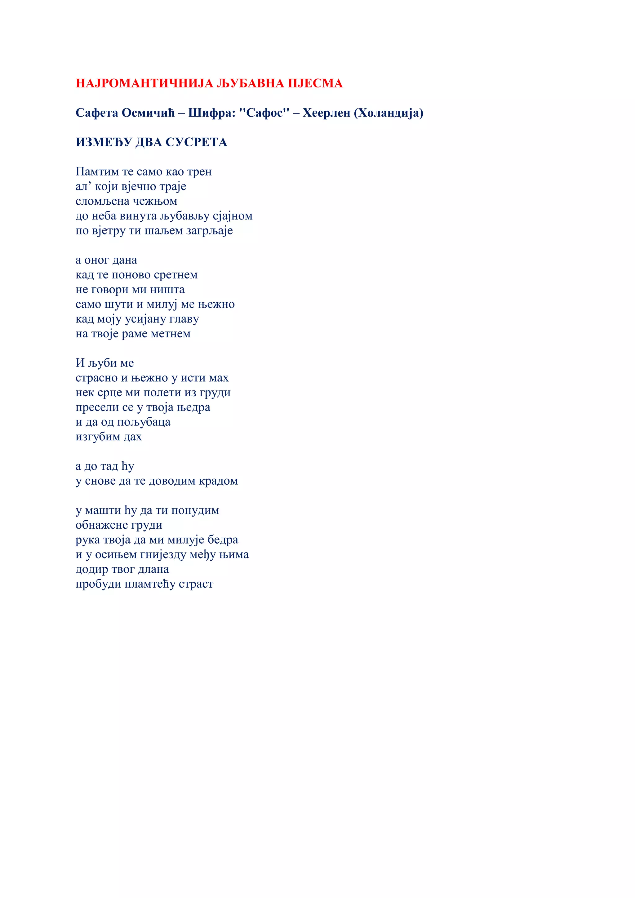 НАЈРОМАНТИЧНИЈА ЉУБАВНА ПЈЕСМА
Сафета Осмичић – Шифра: ''Сафос'' – Хеерлен (Холандија)
ИЗМЕЂУ ДВА СУСРЕТА
Памтим те само као трен
ал’ који вјечно траје
сломљена чежњом
до неба винута љубављу сјајном
по вјетру ти шаљем загрљаје
а оног дана
кад те поново сретнем
не говори ми ништа
само шути и милуј ме њежно
кад моју усијану главу
на твоје раме метнем
И љуби ме
страсно и њежно у исти мах
нек срце ми полети из груди
пресели се у твоја њедра
и да од пољубаца
изгубим дах
а до тад ћу
у снове да те доводим крадом
у машти ћу да ти понудим
обнажене груди
рука твоја да ми милује бедра
и у осињем гнијезду међу њима
додир твог длана
пробуди пламтећу страст
 