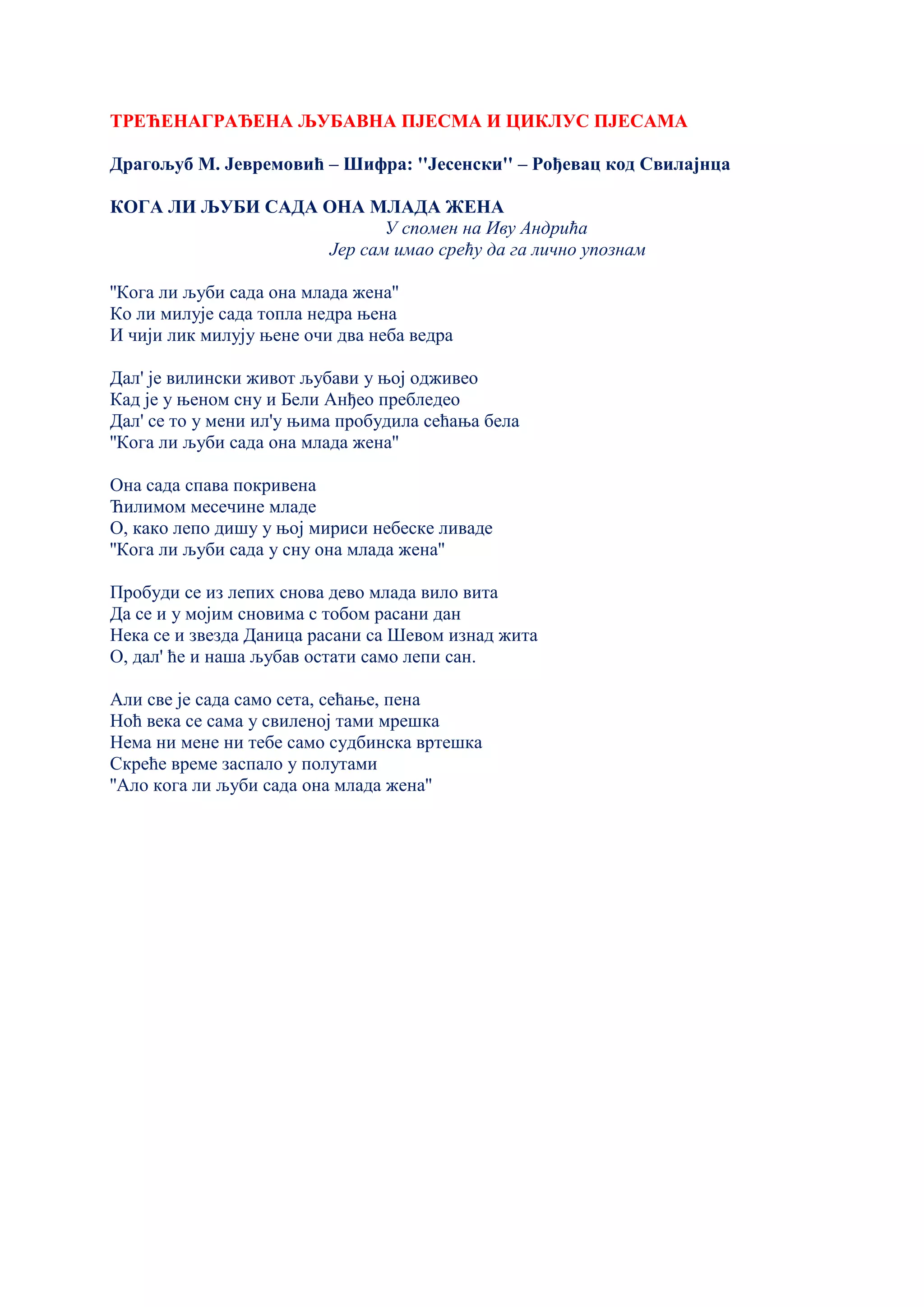 ТРЕЋЕНАГРАЂЕНА ЉУБАВНА ПЈЕСМА И ЦИКЛУС ПЈЕСАМА
Драгољуб М. Јевремовић – Шифра: ''Јесенски'' – Рођевац код Свилајнца
КОГА ЛИ ЉУБИ САДА ОНА МЛАДА ЖЕНА
У спомен на Иву Андрића
Јер сам имао срећу да га лично упознам
''Кога ли љуби сада она млада жена''
Ко ли милује сада топла недра њена
И чији лик милују њене очи два неба ведра
Дал' је вилински живот љубави у њој одживео
Кад је у њеном сну и Бели Анђео пребледео
Дал' се то у мени ил'у њима пробудила сећања бела
''Кога ли љуби сада она млада жена''
Она сада спава покривена
Ћилимом месечине младе
О, како лепо дишу у њој мириси небеске ливаде
''Кога ли љуби сада у сну она млада жена''
Пробуди се из лепих снова дево млада вило вита
Да се и у мојим сновима с тобом расани дан
Нека се и звезда Даница расани са Шевом изнад жита
О, дал' ће и наша љубав остати само лепи сан.
Али све је сада само сета, сећање, пена
Ноћ века се сама у свиленој тами мрешка
Нема ни мене ни тебе само судбинска вртешка
Скреће време заспало у полутами
''Ало кога ли љуби сада она млада жена''
 