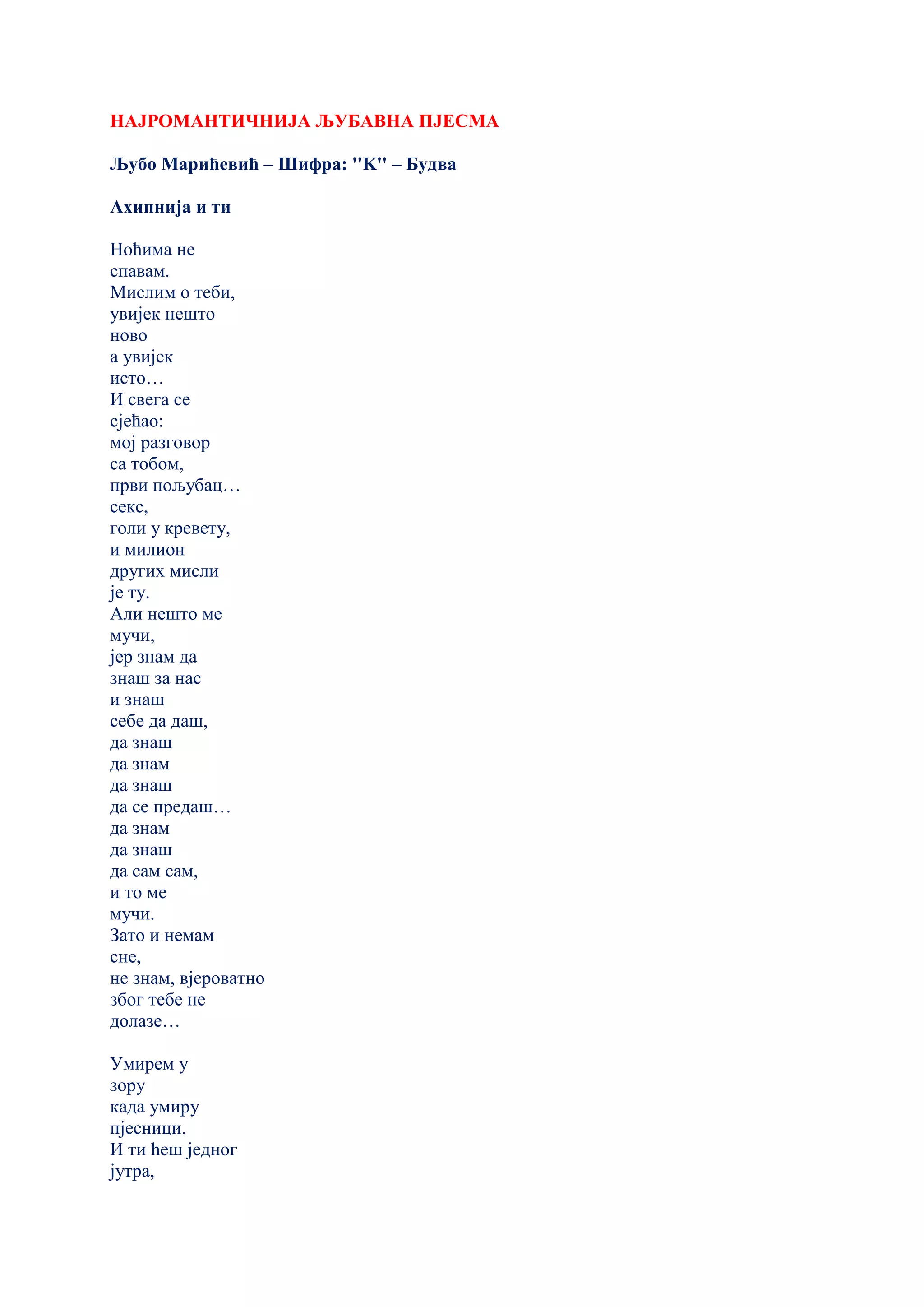 НАЈРОМАНТИЧНИЈА ЉУБАВНА ПЈЕСМА
Љубо Марићевић – Шифра: ''K'' – Будва
Ахипнија и ти
Ноћима не
спавам.
Мислим о теби,
увијек нешто
ново
а увијек
исто…
И свега се
сјећао:
мој разговор
са тобом,
први пољубац…
секс,
голи у кревету,
и милион
других мисли
је ту.
Али нешто ме
мучи,
јер знам да
знаш за нас
и знаш
себе да даш,
да знаш
да знам
да знаш
да се предаш…
да знам
да знаш
да сам сам,
и то ме
мучи.
Зато и немам
сне,
не знам, вјероватно
због тебе не
долазе…
Умирем у
зору
када умиру
пјесници.
И ти ћеш једног
јутра,
 