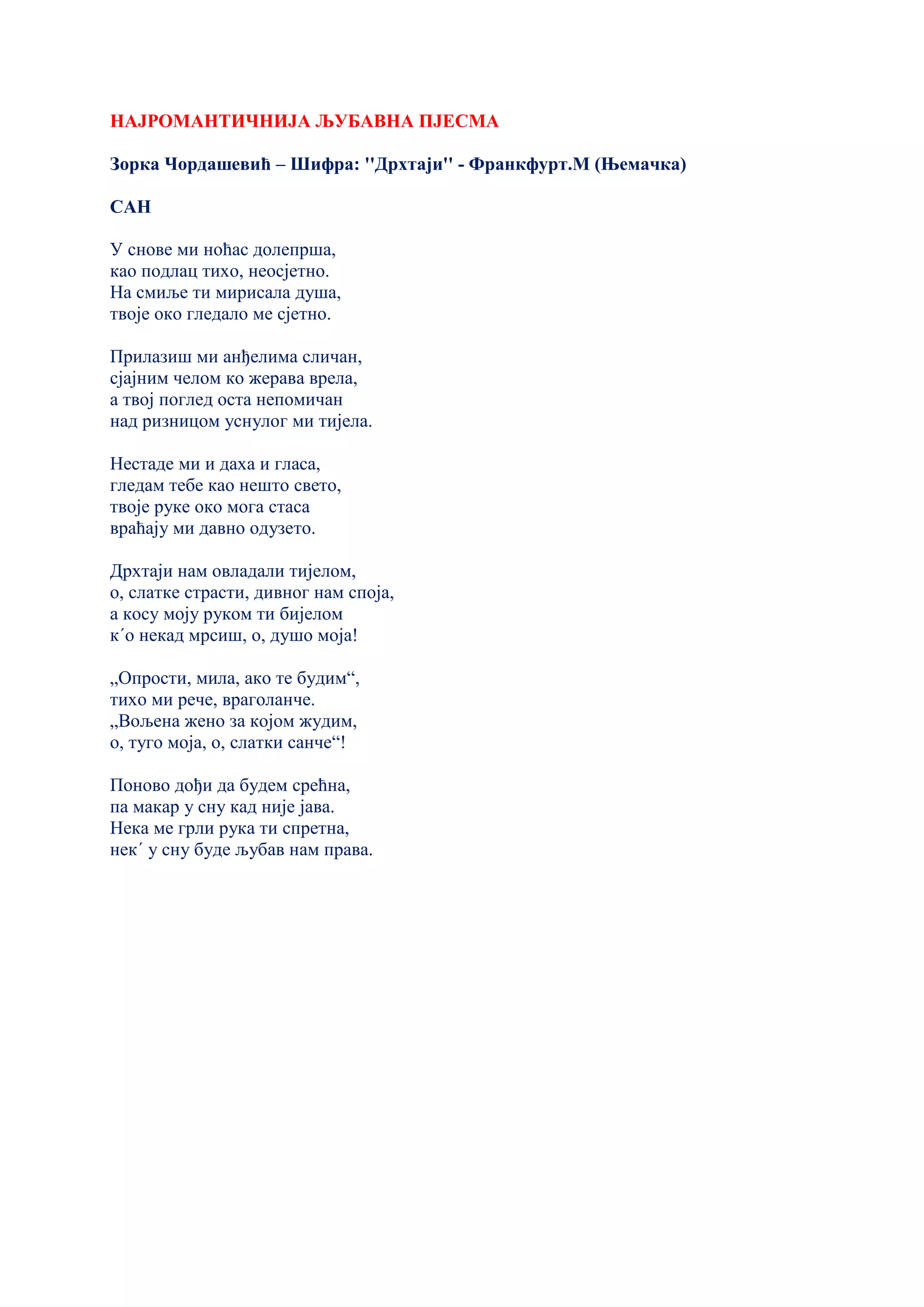 НАЈРОМАНТИЧНИЈА ЉУБАВНА ПЈЕСМА
Зорка Чордашевић – Шифра: ''Дрхтаји'' - Франкфурт.М (Њемачка)
САН
У снове ми ноћас долепрша,
као подлац тихо, неосјетно.
На смиље ти мирисала душа,
твоје око гледало ме сјетно.
Прилазиш ми анђелима сличан,
сјајним челом ко жерава врела,
а твој поглед оста непомичан
над ризницом уснулог ми тијела.
Нестаде ми и даха и гласа,
гледам тебе као нешто свето,
твоје руке око мога стаса
враћају ми давно одузето.
Дрхтаји нам овладали тијелом,
о, слатке страсти, дивног нам споја,
а косу моју руком ти бијелом
к´о некад мрсиш, о, душо моја!
„Опрости, мила, ако те будим“,
тихо ми рече, враголанче.
„Вољена жено за којом жудим,
о, туго моја, о, слатки санче“!
Поново дођи да будем срећна,
па макар у сну кад није јава.
Нека ме грли рука ти спретна,
нек´ у сну буде љубав нам права.
 