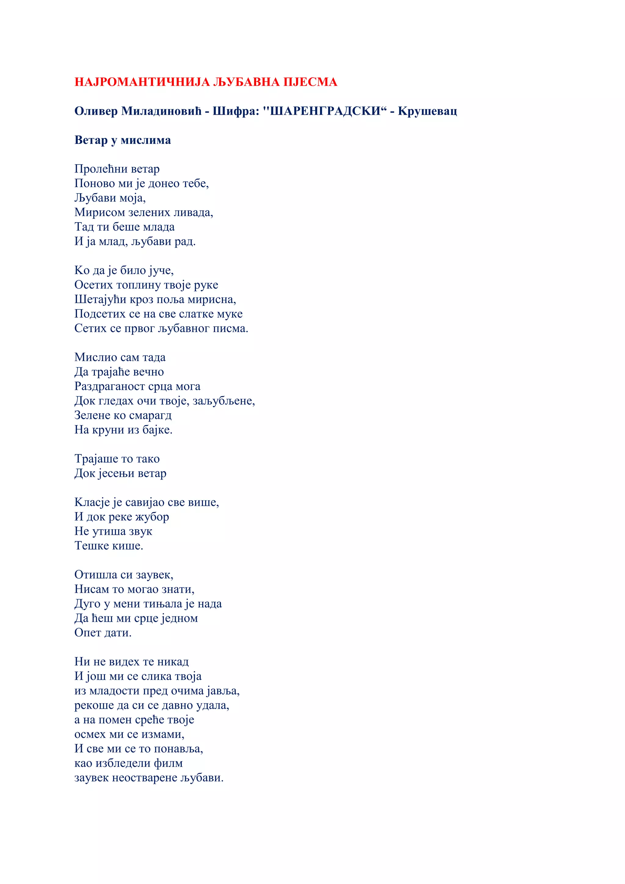 НАЈРОМАНТИЧНИЈА ЉУБАВНА ПЈЕСМА
Оливер Миладиновић - Шифра: ''ШАРЕНГРАДСKИ“ - Kрушевац
Ветар у мислима
Пролећни ветар
Поново ми је донео тебе,
Љубави моја,
Мирисом зелених ливада,
Тад ти беше млада
И ја млад, љубави рад.
Kо да је било јуче,
Осетих топлину твоје руке
Шетајући кроз поља мирисна,
Подсетих се на све слатке муке
Сетих се првог љубавног писма.
Мислио сам тада
Да трајаће вечно
Раздраганост срца мога
Док гледах очи твоје, заљубљене,
Зелене ко смарагд
На круни из бајке.
Трајаше то тако
Док јесењи ветар
Kласје је савијао све више,
И док реке жубор
Не утиша звук
Тешке кише.
Отишла си заувек,
Нисам то могао знати,
Дуго у мени тињала је нада
Да ћеш ми срце једном
Опет дати.
Ни не видех те никад
И још ми се слика твоја
из младости пред очима јавља,
рекоше да си се давно удала,
а на помен среће твоје
осмех ми се измами,
И све ми се то понавља,
као избледели филм
заувек неостварене љубави.
 
