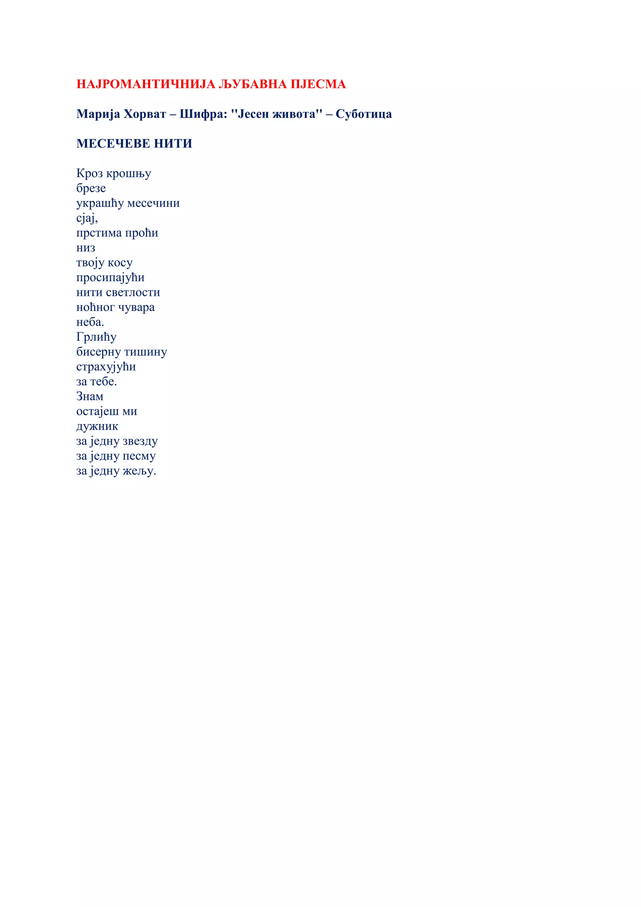 НАЈРОМАНТИЧНИЈА ЉУБАВНА ПЈЕСМА
Марија Хорват – Шифра: ''Јесен живота'' – Суботица
МЕСЕЧЕВЕ НИТИ
Кроз крошњу
брезе
украшћу месечини
сјај,
прстима проћи
низ
твоју косу
просипајући
нити светлости
ноћног чувара
неба.
Грлићу
бисерну тишину
страхујући
за тебе.
Знам
остајеш ми
дужник
за једну звезду
за једну песму
за једну жељу.
 