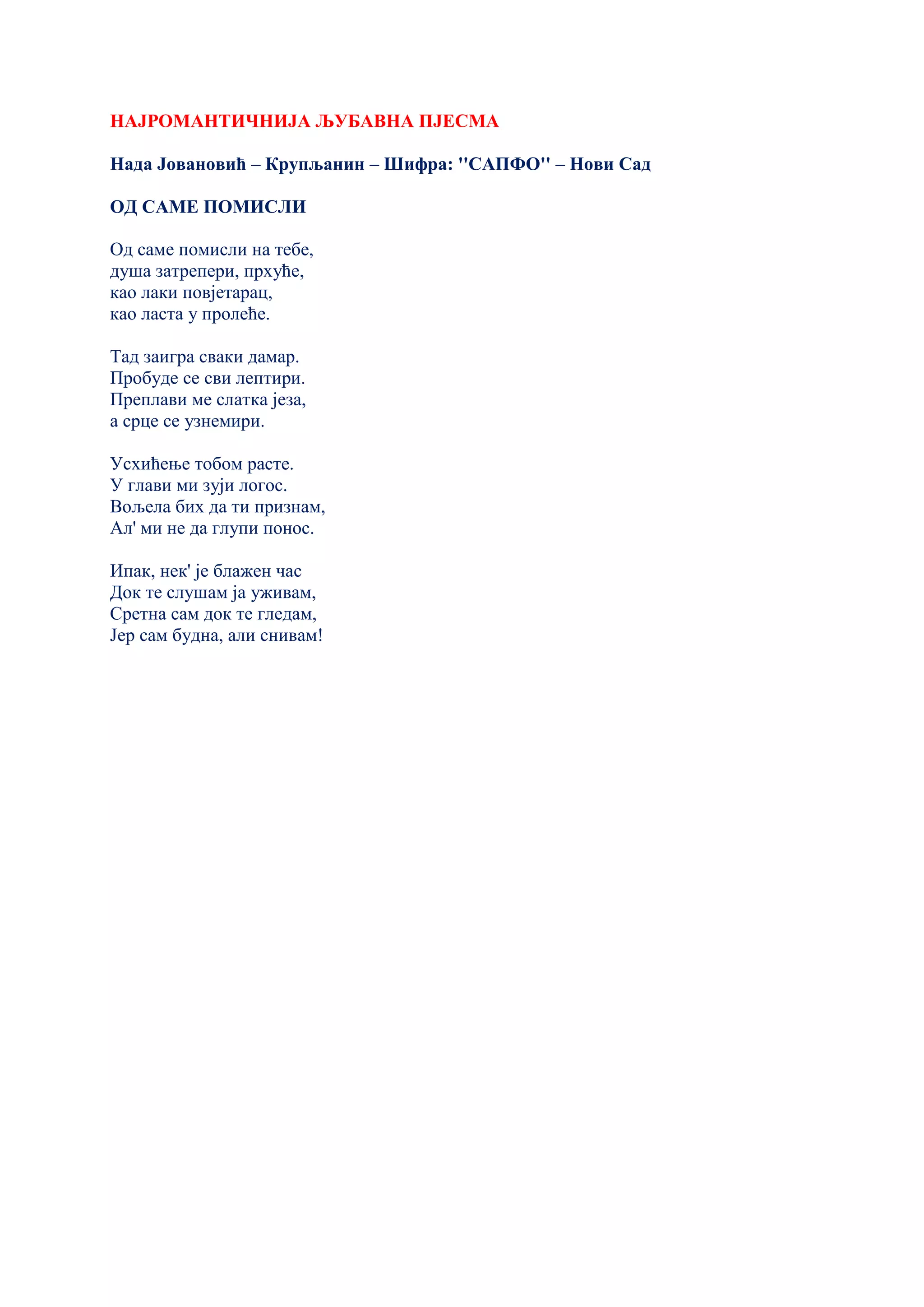 НАЈРОМАНТИЧНИЈА ЉУБАВНА ПЈЕСМА
Нада Јовановић – Крупљанин – Шифра: ''САПФО'' – Нови Сад
ОД САМЕ ПОМИСЛИ
Од саме помисли на тебе,
душа затрепери, прхуће,
као лаки повјетарац,
као ласта у пролеће.
Тад заигра сваки дамар.
Пробуде се сви лептири.
Преплави ме слатка језа,
а срце се узнемири.
Усхићење тобом расте.
У глави ми зуји логос.
Вољела бих да ти признам,
Ал' ми не да глупи понос.
Ипак, нек' је блажен час
Док те слушам ја уживам,
Сретна сам док те гледам,
Јер сам будна, али снивам!
 
