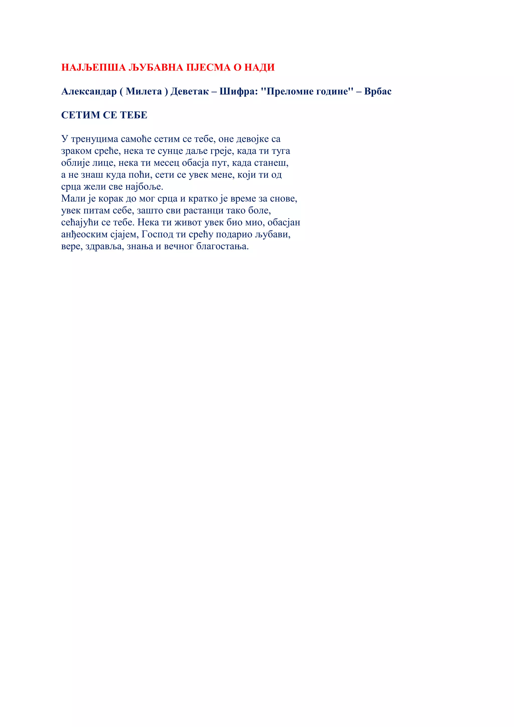 НАЈЉЕПША ЉУБАВНА ПЈЕСМА О НАДИ
Александар ( Милета ) Деветак – Шифра: ''Преломне године'' – Врбас
СЕТИМ СЕ ТЕБЕ
У тренуцима самоће сетим се тебе, оне девојке са
зраком среће, нека те сунце даље греје, када ти туга
облије лице, нека ти месец обасја пут, када станеш,
а не знаш куда поћи, сети се увек мене, који ти од
срца жели све најбоље.
Мали је корак до мог срца и кратко је време за снове,
увек питам себе, зашто сви растанци тако боле,
сећајући се тебе. Нека ти живот увек био мио, обасјан
анђеоским сјајем, Господ ти срећу подарио љубави,
вере, здравља, знања и вечног благостања.
 