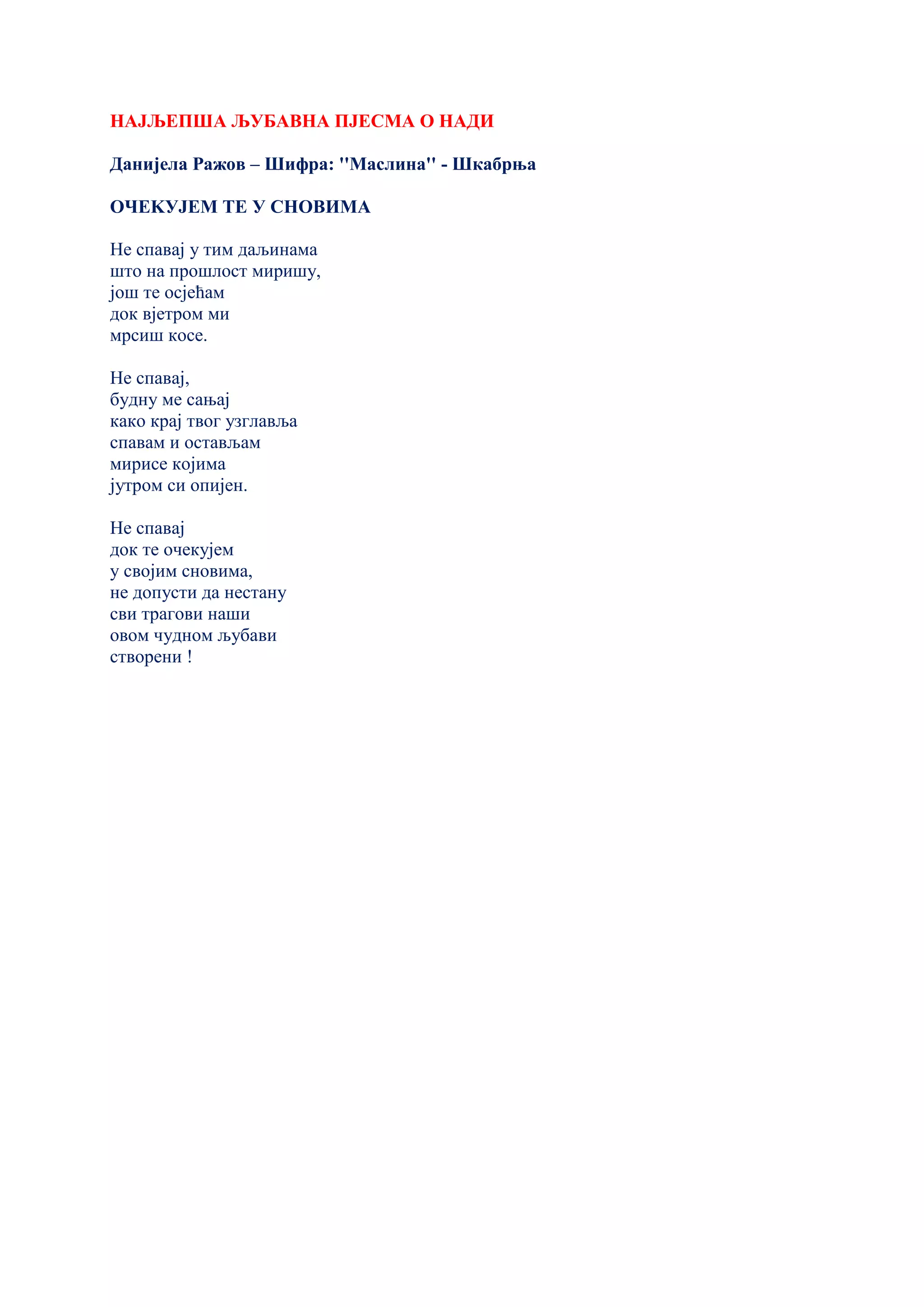 НАЈЉЕПША ЉУБАВНА ПЈЕСМА О НАДИ
Данијела Ражов – Шифра: ''Маслина'' - Шкабрња
ОЧЕKУЈЕМ ТЕ У СНОВИМА
Не спавај у тим даљинама
што на прошлост миришу,
још те осјећам
док вјетром ми
мрсиш косе.
Не спавај,
будну ме сањај
како крај твог узглавља
спавам и остављам
мирисе којима
јутром си опијен.
Не спавај
док те очекујем
у својим сновима,
не допусти да нестану
сви трагови наши
овом чудном љубави
створени !
 